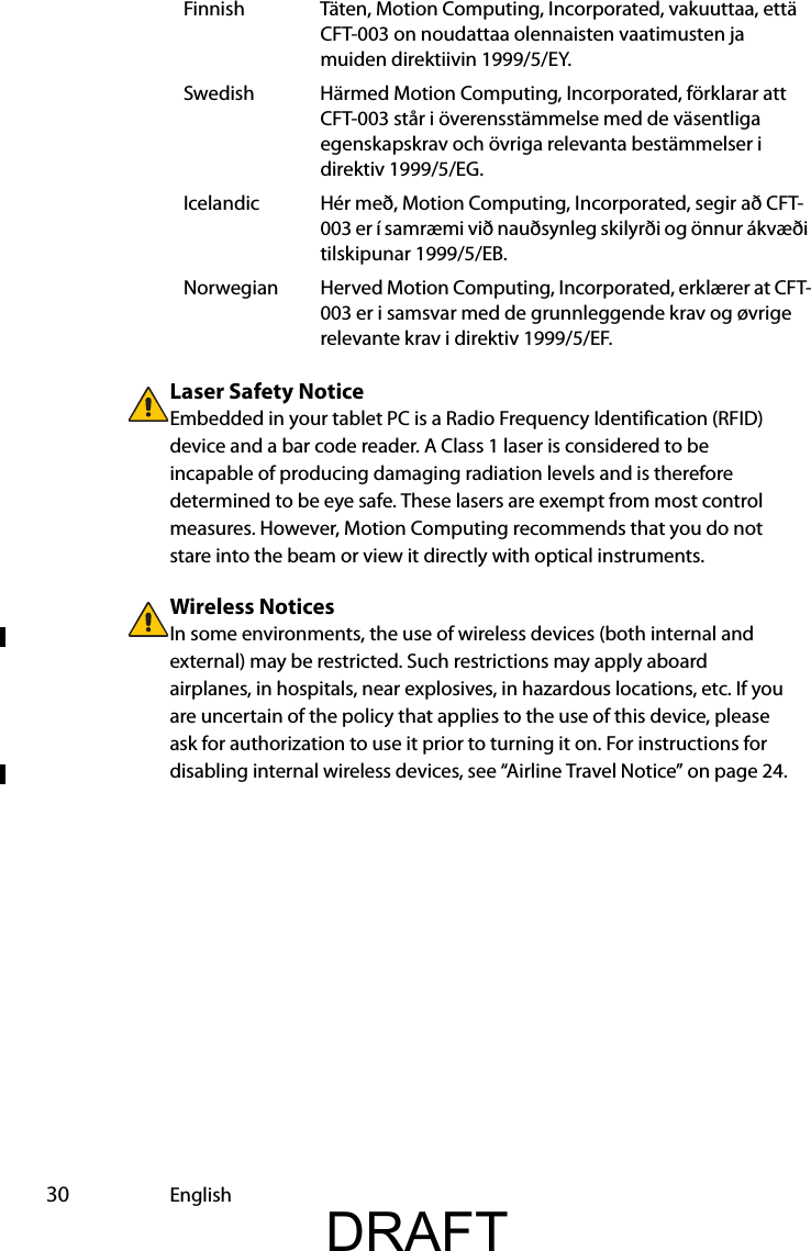  30 EnglishLaser Safety NoticeEmbedded in your tablet PC is a Radio Frequency Identification (RFID) device and a bar code reader. A Class 1 laser is considered to be incapable of producing damaging radiation levels and is therefore determined to be eye safe. These lasers are exempt from most control measures. However, Motion Computing recommends that you do not stare into the beam or view it directly with optical instruments.Wireless NoticesIn some environments, the use of wireless devices (both internal and external) may be restricted. Such restrictions may apply aboard airplanes, in hospitals, near explosives, in hazardous locations, etc. If you are uncertain of the policy that applies to the use of this device, please ask for authorization to use it prior to turning it on. For instructions for disabling internal wireless devices, see “Airline Travel Notice” on page 24.Finnish Täten, Motion Computing, Incorporated, vakuuttaa, että CFT-003 on noudattaa olennaisten vaatimusten ja muiden direktiivin 1999/5/EY.Swedish Härmed Motion Computing, Incorporated, förklarar att CFT-003 står i överensstämmelse med de väsentliga egenskapskrav och övriga relevanta bestämmelser i direktiv 1999/5/EG.Icelandic Hér með, Motion Computing, Incorporated, segir að CFT-003 er í samræmi við nauðsynleg skilyrði og önnur ákvæði tilskipunar 1999/5/EB.Norwegian Herved Motion Computing, Incorporated, erklærer at CFT-003 er i samsvar med de grunnleggende krav og øvrige relevante krav i direktiv 1999/5/EF.DRAFT