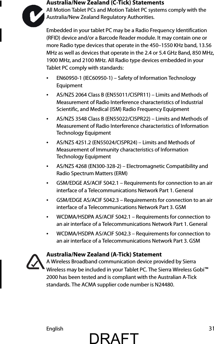 English 31Australia/New Zealand (C-Tick) StatementsAll Motion Tablet PCs and Motion Tablet PC systems comply with the Australia/New Zealand Regulatory Authorities.Embedded in your tablet PC may be a Radio Frequency Identification (RFID) device and/or a Barcode Reader module. It may contain one or more Radio type devices that operate in the 450–1550 KHz band, 13.56 MHz as well as devices that operate in the 2.4 or 5.4 GHz Band, 850 MHz, 1900 MHz, and 2100 MHz. All Radio type devices embedded in your Tablet PC comply with standards:•EN60950-1 (IEC60950-1) – Safety of Information Technology Equipment•AS/NZS 2064 Class B (EN55011/CISPR11) – Limits and Methods of Measurement of Radio Interference characteristics of Industrial Scientific, and Medical (ISM) Radio Frequency Equipment•AS/NZS 3548 Class B (EN55022/CISPR22) – Limits and Methods of Measurement of Radio Interference characteristics of Information Technology Equipment•AS/NZS 4251.2 (EN55024/CISPR24) – Limits and Methods of Measurement of Immunity characteristics of Information Technology Equipment•AS/NZS 4268 (EN300-328-2) – Electromagnetic Compatibility and Radio Spectrum Matters (ERM)•GSM/EDGE AS/ACIF S042.1 – Requirements for connection to an air interface of a Telecommunications Network Part 1. General•GSM/EDGE AS/ACIF S042.3 – Requirements for connection to an air interface of a Telecommunications Network Part 3. GSM•WCDMA/HSDPA AS/ACIF S042.1 – Requirements for connection to an air interface of a Telecommunications Network Part 1. General•WCDMA/HSDPA AS/ACIF S042.3 – Requirements for connection to an air interface of a Telecommunications Network Part 3. GSMAustralia/New Zealand (A-Tick) StatementA Wireless Broadband communication device provided by Sierra Wireless may be included in your Tablet PC. The Sierra Wireless Gobi™ 2000 has been tested and is compliant with the Australian A-Tick standards. The ACMA supplier code number is N24480.DRAFT