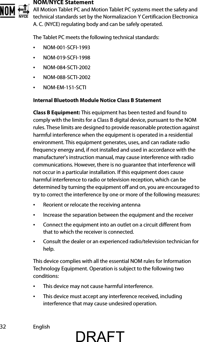  32 EnglishNOM/NYCE StatementAll Motion Tablet PC and Motion Tablet PC systems meet the safety and technical standards set by the Normalizacion Y Certificacion Electronica A. C. (NYCE) regulating body and can be safely operated.The Tablet PC meets the following technical standards:•NOM-001-SCFI-1993•NOM-019-SCFI-1998•NOM-084-SCTI-2002•NOM-088-SCTI-2002•NOM-EM-151-SCTIInternal Bluetooth Module Notice Class B StatementClass B Equipment: This equipment has been tested and found to comply with the limits for a Class B digital device, pursuant to the NOM rules. These limits are designed to provide reasonable protection against harmful interference when the equipment is operated in a residential environment. This equipment generates, uses, and can radiate radio frequency energy and, if not installed and used in accordance with the manufacturer&apos;s instruction manual, may cause interference with radio communications. However, there is no guarantee that interference will not occur in a particular installation. If this equipment does cause harmful interference to radio or television reception, which can be determined by turning the equipment off and on, you are encouraged to try to correct the interference by one or more of the following measures:•Reorient or relocate the receiving antenna•Increase the separation between the equipment and the receiver•Connect the equipment into an outlet on a circuit different from that to which the receiver is connected.•Consult the dealer or an experienced radio/television technician for help.This device complies with all the essential NOM rules for Information Technology Equipment. Operation is subject to the following two conditions:•This device may not cause harmful interference.•This device must accept any interference received, including interference that may cause undesired operation.DRAFT