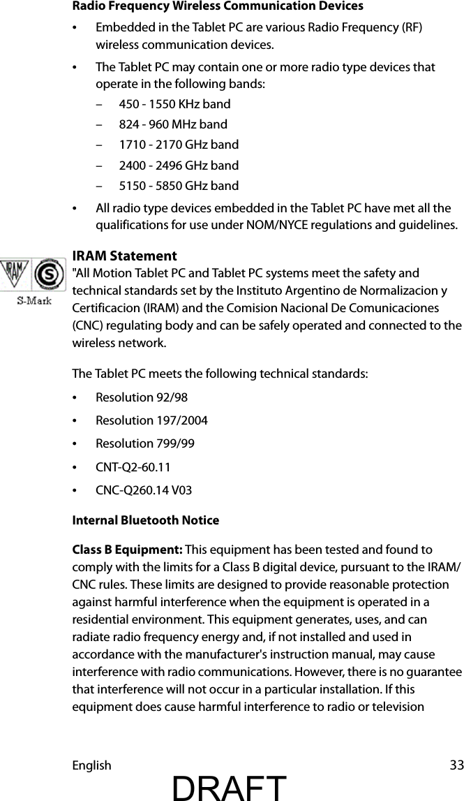 English 33Radio Frequency Wireless Communication Devices•Embedded in the Tablet PC are various Radio Frequency (RF) wireless communication devices. •The Tablet PC may contain one or more radio type devices that operate in the following bands:– 450 - 1550 KHz band– 824 - 960 MHz band– 1710 - 2170 GHz band– 2400 - 2496 GHz band– 5150 - 5850 GHz band•All radio type devices embedded in the Tablet PC have met all the qualifications for use under NOM/NYCE regulations and guidelines.IRAM Statement&quot;All Motion Tablet PC and Tablet PC systems meet the safety and technical standards set by the Instituto Argentino de Normalizacion y Certificacion (IRAM) and the Comision Nacional De Comunicaciones (CNC) regulating body and can be safely operated and connected to the wireless network.The Tablet PC meets the following technical standards:•Resolution 92/98•Resolution 197/2004•Resolution 799/99•CNT-Q2-60.11•CNC-Q260.14 V03Internal Bluetooth NoticeClass B Equipment: This equipment has been tested and found to comply with the limits for a Class B digital device, pursuant to the IRAM/CNC rules. These limits are designed to provide reasonable protection against harmful interference when the equipment is operated in a residential environment. This equipment generates, uses, and can radiate radio frequency energy and, if not installed and used in accordance with the manufacturer&apos;s instruction manual, may cause interference with radio communications. However, there is no guarantee that interference will not occur in a particular installation. If this equipment does cause harmful interference to radio or television DRAFT