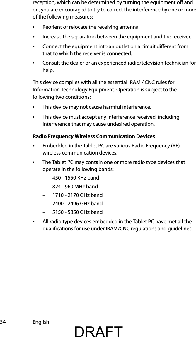  34 Englishreception, which can be determined by turning the equipment off and on, you are encouraged to try to correct the interference by one or more of the following measures:•Reorient or relocate the receiving antenna.•Increase the separation between the equipment and the receiver.•Connect the equipment into an outlet on a circuit different from that to which the receiver is connected.•Consult the dealer or an experienced radio/television technician for help.This device complies with all the essential IRAM / CNC rules for Information Technology Equipment. Operation is subject to the following two conditions:•This device may not cause harmful interference.•This device must accept any interference received, including interference that may cause undesired operation.Radio Frequency Wireless Communication Devices•Embedded in the Tablet PC are various Radio Frequency (RF) wireless communication devices. •The Tablet PC may contain one or more radio type devices that operate in the following bands:– 450 - 1550 KHz band– 824 - 960 MHz band– 1710 - 2170 GHz band– 2400 - 2496 GHz band– 5150 - 5850 GHz band•All radio type devices embedded in the Tablet PC have met all the qualifications for use under IRAM/CNC regulations and guidelines.DRAFT