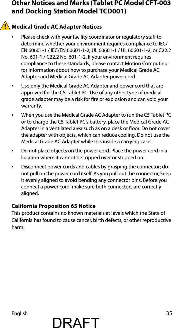 English 35Other Notices and Marks (Tablet PC Model CFT-003 and Docking Station Model TCD001)Medical Grade AC Adapter Notices•Please check with your facility coordinator or regulatory staff to determine whether your environment requires compliance to IEC/EN 60601-1 / IEC/EN 60601-1-2; UL 60601-1 / UL 60601-1-2; or C22.2 No. 601-1 / C22.2 No. 601-1-2. If your environment requires compliance to these standards, please contact Motion Computing for information about how to purchase your Medical Grade AC Adapter and Medical Grade AC Adapter power cord.•Use only the Medical Grade AC Adapter and power cord that are approved for the C5 Tablet PC. Use of any other type of medical grade adapter may be a risk for fire or explosion and can void your warranty.•When you use the Medical Grade AC Adapter to run the C5 Tablet PC or to charge the C5 Tablet PC’s battery, place the Medical Grade AC Adapter in a ventilated area such as on a desk or floor. Do not cover the adapter with objects, which can reduce cooling. Do not use the Medical Grade AC Adapter while it is inside a carrying case.•Do not place objects on the power cord. Place the power cord in a location where it cannot be tripped over or stepped on.•Disconnect power cords and cables by grasping the connector; do not pull on the power cord itself. As you pull out the connector, keep it evenly aligned to avoid bending any connector pins. Before you connect a power cord, make sure both connectors are correctly aligned.California Proposition 65 NoticeThis product contains no known materials at levels which the State of California has found to cause cancer, birth defects, or other reproductive harm.DRAFT