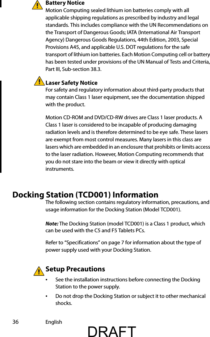  36 EnglishBattery NoticeMotion Computing sealed lithium ion batteries comply with all applicable shipping regulations as prescribed by industry and legal standards. This includes compliance with the UN Recommendations on the Transport of Dangerous Goods; IATA (International Air Transport Agency) Dangerous Goods Regulations, 44th Edition, 2003, Special Provisions A45, and applicable U.S. DOT regulations for the safe transport of lithium ion batteries. Each Motion Computing cell or battery has been tested under provisions of the UN Manual of Tests and Criteria, Part III, Sub-section 38.3.Laser Safety NoticeFor safety and regulatory information about third-party products that may contain Class 1 laser equipment, see the documentation shipped with the product. Motion CD-ROM and DVD/CD-RW drives are Class 1 laser products. A Class 1 laser is considered to be incapable of producing damaging radiation levels and is therefore determined to be eye safe. These lasers are exempt from most control measures. Many lasers in this class are lasers which are embedded in an enclosure that prohibits or limits access to the laser radiation. However, Motion Computing recommends that you do not stare into the beam or view it directly with optical instruments.Docking Station (TCD001) InformationThe following section contains regulatory information, precautions, and usage information for the Docking Station (Model TCD001).Note: The Docking Station (model TCD001) is a Class 1 product, which can be used with the C5 and F5 Tablets PCs.Refer to “Specifications” on page 7 for information about the type of power supply used with your Docking Station.Setup Precautions•See the installation instructions before connecting the Docking Station to the power supply.•Do not drop the Docking Station or subject it to other mechanical shocks.DRAFT