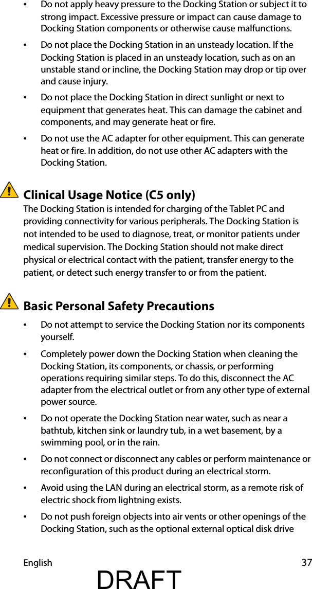 English 37•Do not apply heavy pressure to the Docking Station or subject it to strong impact. Excessive pressure or impact can cause damage to Docking Station components or otherwise cause malfunctions.•Do not place the Docking Station in an unsteady location. If the Docking Station is placed in an unsteady location, such as on an unstable stand or incline, the Docking Station may drop or tip over and cause injury.•Do not place the Docking Station in direct sunlight or next to equipment that generates heat. This can damage the cabinet and components, and may generate heat or fire.•Do not use the AC adapter for other equipment. This can generate heat or fire. In addition, do not use other AC adapters with the Docking Station.Clinical Usage Notice (C5 only)The Docking Station is intended for charging of the Tablet PC and providing connectivity for various peripherals. The Docking Station is not intended to be used to diagnose, treat, or monitor patients under medical supervision. The Docking Station should not make direct physical or electrical contact with the patient, transfer energy to the patient, or detect such energy transfer to or from the patient.Basic Personal Safety Precautions•Do not attempt to service the Docking Station nor its components yourself.•Completely power down the Docking Station when cleaning the Docking Station, its components, or chassis, or performing operations requiring similar steps. To do this, disconnect the AC adapter from the electrical outlet or from any other type of external power source.•Do not operate the Docking Station near water, such as near a bathtub, kitchen sink or laundry tub, in a wet basement, by a swimming pool, or in the rain.•Do not connect or disconnect any cables or perform maintenance or reconfiguration of this product during an electrical storm.•Avoid using the LAN during an electrical storm, as a remote risk of electric shock from lightning exists.•Do not push foreign objects into air vents or other openings of the Docking Station, such as the optional external optical disk drive DRAFT