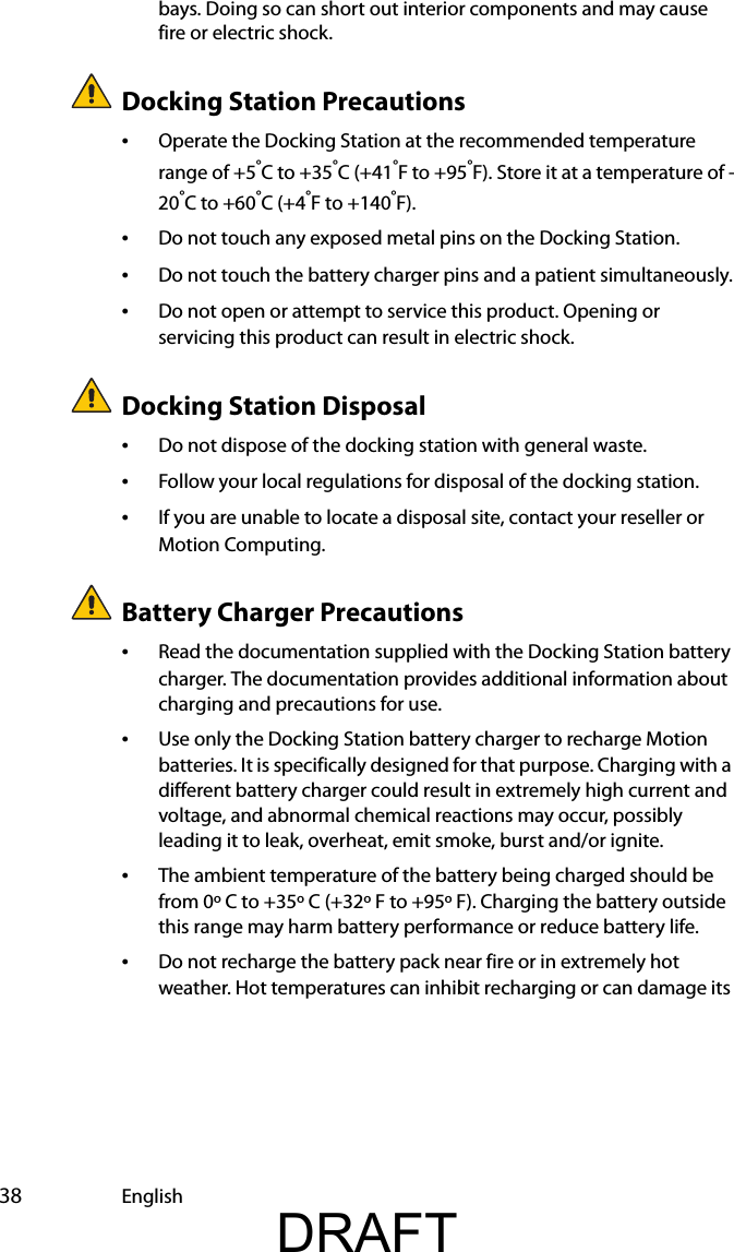  38 Englishbays. Doing so can short out interior components and may cause fire or electric shock.Docking Station Precautions•Operate the Docking Station at the recommended temperature range of +5°C to +35°C (+41°F to +95°F). Store it at a temperature of -20°C to +60°C (+4°F to +140°F).•Do not touch any exposed metal pins on the Docking Station.•Do not touch the battery charger pins and a patient simultaneously.•Do not open or attempt to service this product. Opening or servicing this product can result in electric shock.Docking Station Disposal•Do not dispose of the docking station with general waste.•Follow your local regulations for disposal of the docking station.•If you are unable to locate a disposal site, contact your reseller or Motion Computing.Battery Charger Precautions•Read the documentation supplied with the Docking Station battery charger. The documentation provides additional information about charging and precautions for use.•Use only the Docking Station battery charger to recharge Motion batteries. It is specifically designed for that purpose. Charging with a different battery charger could result in extremely high current and voltage, and abnormal chemical reactions may occur, possibly leading it to leak, overheat, emit smoke, burst and/or ignite.•The ambient temperature of the battery being charged should be from 0º C to +35º C (+32º F to +95º F). Charging the battery outside this range may harm battery performance or reduce battery life.•Do not recharge the battery pack near fire or in extremely hot weather. Hot temperatures can inhibit recharging or can damage its DRAFT