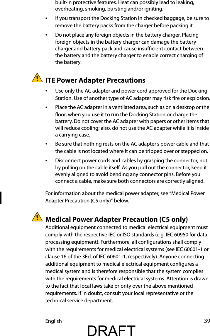 English 39built-in protective features. Heat can possibly lead to leaking, overheating, smoking, bursting and/or igniting.•If you transport the Docking Station in checked baggage, be sure to remove the battery packs from the charger before packing it.•Do not place any foreign objects in the battery charger. Placing foreign objects in the battery charger can damage the battery charger and battery pack and cause insufficient contact between the battery and the battery charger to enable correct charging of the battery.ITE Power Adapter Precautions•Use only the AC adapter and power cord approved for the Docking Station. Use of another type of AC adapter may risk fire or explosion.•Place the AC adapter in a ventilated area, such as on a desktop or the floor, when you use it to run the Docking Station or charge the battery. Do not cover the AC adapter with papers or other items that will reduce cooling; also, do not use the AC adapter while it is inside a carrying case.•Be sure that nothing rests on the AC adapter’s power cable and that the cable is not located where it can be tripped over or stepped on.•Disconnect power cords and cables by grasping the connector, not by pulling on the cable itself. As you pull out the connector, keep it evenly aligned to avoid bending any connector pins. Before you connect a cable, make sure both connectors are correctly aligned.For information about the medical power adapter, see “Medical Power Adapter Precaution (C5 only)” below.Medical Power Adapter Precaution (C5 only)Additional equipment connected to medical electrical equipment must comply with the respective IEC or ISO standards (e.g. IEC 60950 for data processing equipment). Furthermore, all configurations shall comply with the requirements for medical electrical systems (see IEC 60601-1 or clause 16 of the 3Ed. of IEC 60601-1, respectively). Anyone connecting additional equipment to medical electrical equipment configures a medical system and is therefore responsible that the system complies with the requirements for medical electrical systems. Attention is drawn to the fact that local laws take priority over the above mentioned requirements. If in doubt, consult your local representative or the technical service department.DRAFT