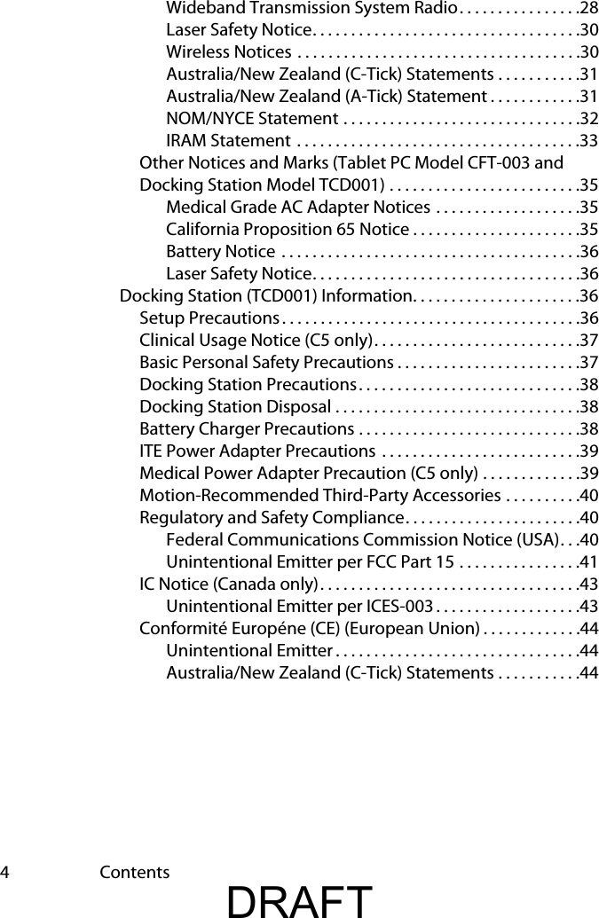 4ContentsWideband Transmission System Radio. . . . . . . . . . . . . . . .28Laser Safety Notice. . . . . . . . . . . . . . . . . . . . . . . . . . . . . . . . . . .30Wireless Notices . . . . . . . . . . . . . . . . . . . . . . . . . . . . . . . . . . . . .30Australia/New Zealand (C-Tick) Statements . . . . . . . . . . .31Australia/New Zealand (A-Tick) Statement . . . . . . . . . . . .31NOM/NYCE Statement . . . . . . . . . . . . . . . . . . . . . . . . . . . . . . .32IRAM Statement . . . . . . . . . . . . . . . . . . . . . . . . . . . . . . . . . . . . .33Other Notices and Marks (Tablet PC Model CFT-003 and Docking Station Model TCD001) . . . . . . . . . . . . . . . . . . . . . . . . .35Medical Grade AC Adapter Notices . . . . . . . . . . . . . . . . . . .35California Proposition 65 Notice . . . . . . . . . . . . . . . . . . . . . .35Battery Notice . . . . . . . . . . . . . . . . . . . . . . . . . . . . . . . . . . . . . . .36Laser Safety Notice. . . . . . . . . . . . . . . . . . . . . . . . . . . . . . . . . . .36Docking Station (TCD001) Information. . . . . . . . . . . . . . . . . . . . . .36Setup Precautions. . . . . . . . . . . . . . . . . . . . . . . . . . . . . . . . . . . . . . .36Clinical Usage Notice (C5 only). . . . . . . . . . . . . . . . . . . . . . . . . . .37Basic Personal Safety Precautions . . . . . . . . . . . . . . . . . . . . . . . .37Docking Station Precautions. . . . . . . . . . . . . . . . . . . . . . . . . . . . .38Docking Station Disposal . . . . . . . . . . . . . . . . . . . . . . . . . . . . . . . .38Battery Charger Precautions . . . . . . . . . . . . . . . . . . . . . . . . . . . . .38ITE Power Adapter Precautions  . . . . . . . . . . . . . . . . . . . . . . . . . .39Medical Power Adapter Precaution (C5 only) . . . . . . . . . . . . .39Motion-Recommended Third-Party Accessories . . . . . . . . . .40Regulatory and Safety Compliance. . . . . . . . . . . . . . . . . . . . . . .40Federal Communications Commission Notice (USA). . .40Unintentional Emitter per FCC Part 15 . . . . . . . . . . . . . . . .41IC Notice (Canada only). . . . . . . . . . . . . . . . . . . . . . . . . . . . . . . . . .43Unintentional Emitter per ICES-003 . . . . . . . . . . . . . . . . . . .43Conformité Européne (CE) (European Union) . . . . . . . . . . . . .44Unintentional Emitter . . . . . . . . . . . . . . . . . . . . . . . . . . . . . . . .44Australia/New Zealand (C-Tick) Statements . . . . . . . . . . .44DRAFT