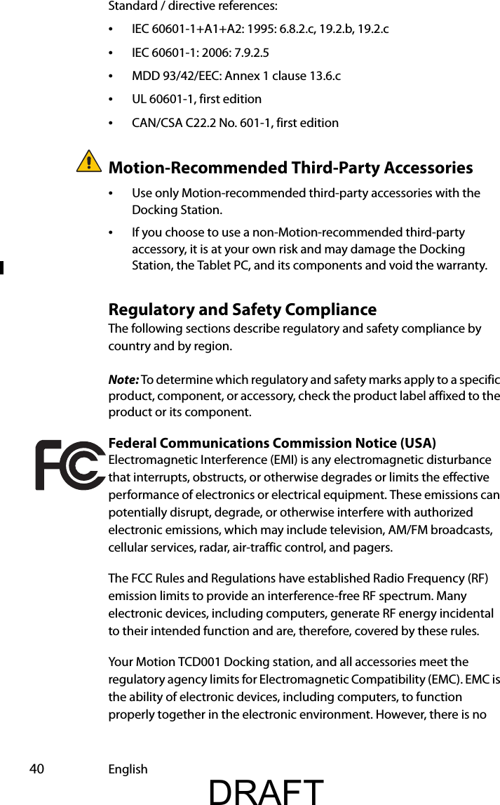  40 EnglishStandard / directive references:•IEC 60601-1+A1+A2: 1995: 6.8.2.c, 19.2.b, 19.2.c•IEC 60601-1: 2006: 7.9.2.5•MDD 93/42/EEC: Annex 1 clause 13.6.c•UL 60601-1, first edition•CAN/CSA C22.2 No. 601-1, first editionMotion-Recommended Third-Party Accessories•Use only Motion-recommended third-party accessories with the Docking Station.•If you choose to use a non-Motion-recommended third-party accessory, it is at your own risk and may damage the Docking Station, the Tablet PC, and its components and void the warranty.Regulatory and Safety ComplianceThe following sections describe regulatory and safety compliance by country and by region.Note: To determine which regulatory and safety marks apply to a specific product, component, or accessory, check the product label affixed to the product or its component.Federal Communications Commission Notice (USA)Electromagnetic Interference (EMI) is any electromagnetic disturbance that interrupts, obstructs, or otherwise degrades or limits the effective performance of electronics or electrical equipment. These emissions can potentially disrupt, degrade, or otherwise interfere with authorized electronic emissions, which may include television, AM/FM broadcasts, cellular services, radar, air-traffic control, and pagers.The FCC Rules and Regulations have established Radio Frequency (RF) emission limits to provide an interference-free RF spectrum. Many electronic devices, including computers, generate RF energy incidental to their intended function and are, therefore, covered by these rules.Your Motion TCD001 Docking station, and all accessories meet the regulatory agency limits for Electromagnetic Compatibility (EMC). EMC is the ability of electronic devices, including computers, to function properly together in the electronic environment. However, there is no DRAFT