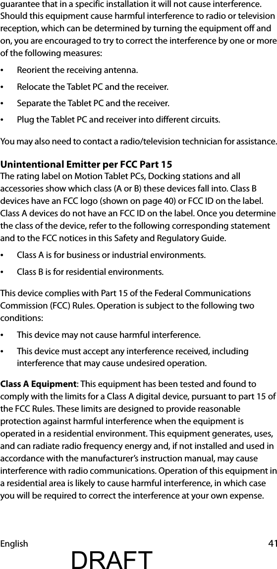 English 41guarantee that in a specific installation it will not cause interference. Should this equipment cause harmful interference to radio or television reception, which can be determined by turning the equipment off and on, you are encouraged to try to correct the interference by one or more of the following measures:•Reorient the receiving antenna.•Relocate the Tablet PC and the receiver.•Separate the Tablet PC and the receiver.•Plug the Tablet PC and receiver into different circuits.You may also need to contact a radio/television technician for assistance. Unintentional Emitter per FCC Part 15The rating label on Motion Tablet PCs, Docking stations and all accessories show which class (A or B) these devices fall into. Class B devices have an FCC logo (shown on page 40) or FCC ID on the label. Class A devices do not have an FCC ID on the label. Once you determine the class of the device, refer to the following corresponding statement and to the FCC notices in this Safety and Regulatory Guide.•Class A is for business or industrial environments.•Class B is for residential environments.This device complies with Part 15 of the Federal Communications Commission (FCC) Rules. Operation is subject to the following two conditions:•This device may not cause harmful interference.•This device must accept any interference received, including interference that may cause undesired operation.Class A Equipment: This equipment has been tested and found to comply with the limits for a Class A digital device, pursuant to part 15 of the FCC Rules. These limits are designed to provide reasonable protection against harmful interference when the equipment is operated in a residential environment. This equipment generates, uses, and can radiate radio frequency energy and, if not installed and used in accordance with the manufacturer’s instruction manual, may cause interference with radio communications. Operation of this equipment in a residential area is likely to cause harmful interference, in which case you will be required to correct the interference at your own expense.DRAFT