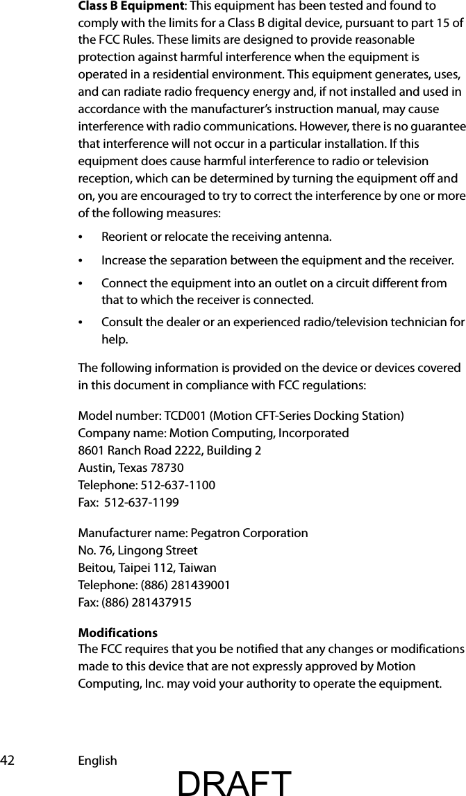  42 EnglishClass B Equipment: This equipment has been tested and found to comply with the limits for a Class B digital device, pursuant to part 15 of the FCC Rules. These limits are designed to provide reasonable protection against harmful interference when the equipment is operated in a residential environment. This equipment generates, uses, and can radiate radio frequency energy and, if not installed and used in accordance with the manufacturer’s instruction manual, may cause interference with radio communications. However, there is no guarantee that interference will not occur in a particular installation. If this equipment does cause harmful interference to radio or television reception, which can be determined by turning the equipment off and on, you are encouraged to try to correct the interference by one or more of the following measures:•Reorient or relocate the receiving antenna.•Increase the separation between the equipment and the receiver.•Connect the equipment into an outlet on a circuit different from that to which the receiver is connected.•Consult the dealer or an experienced radio/television technician for help.The following information is provided on the device or devices covered in this document in compliance with FCC regulations:Model number: TCD001 (Motion CFT-Series Docking Station)Company name: Motion Computing, Incorporated8601 Ranch Road 2222, Building 2Austin, Texas 78730Telephone: 512-637-1100Fax:  512-637-1199Manufacturer name: Pegatron CorporationNo. 76, Lingong StreetBeitou, Taipei 112, TaiwanTelephone: (886) 281439001Fax: (886) 281437915ModificationsThe FCC requires that you be notified that any changes or modifications made to this device that are not expressly approved by Motion Computing, Inc. may void your authority to operate the equipment.DRAFT
