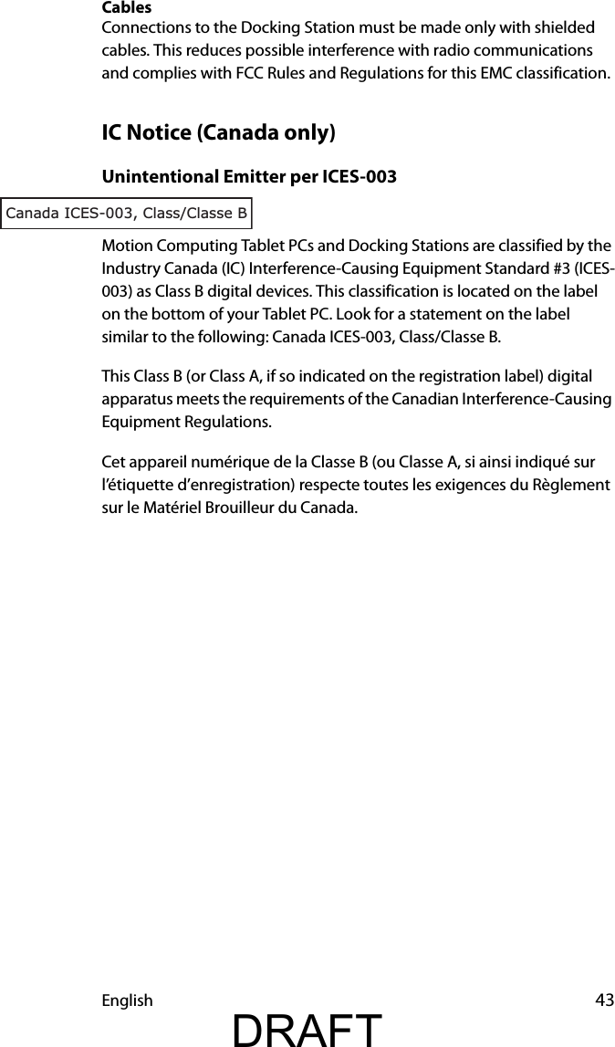 English 43CablesConnections to the Docking Station must be made only with shielded cables. This reduces possible interference with radio communications and complies with FCC Rules and Regulations for this EMC classification.IC Notice (Canada only)Unintentional Emitter per ICES-003Motion Computing Tablet PCs and Docking Stations are classified by the Industry Canada (IC) Interference-Causing Equipment Standard #3 (ICES-003) as Class B digital devices. This classification is located on the label on the bottom of your Tablet PC. Look for a statement on the label similar to the following: Canada ICES-003, Class/Classe B.This Class B (or Class A, if so indicated on the registration label) digital apparatus meets the requirements of the Canadian Interference-Causing Equipment Regulations.Cet appareil numérique de la Classe B (ou Classe A, si ainsi indiqué sur l’étiquette d’enregistration) respecte toutes les exigences du Règlement sur le Matériel Brouilleur du Canada.Canada ICES-003, Class/Classe BDRAFT