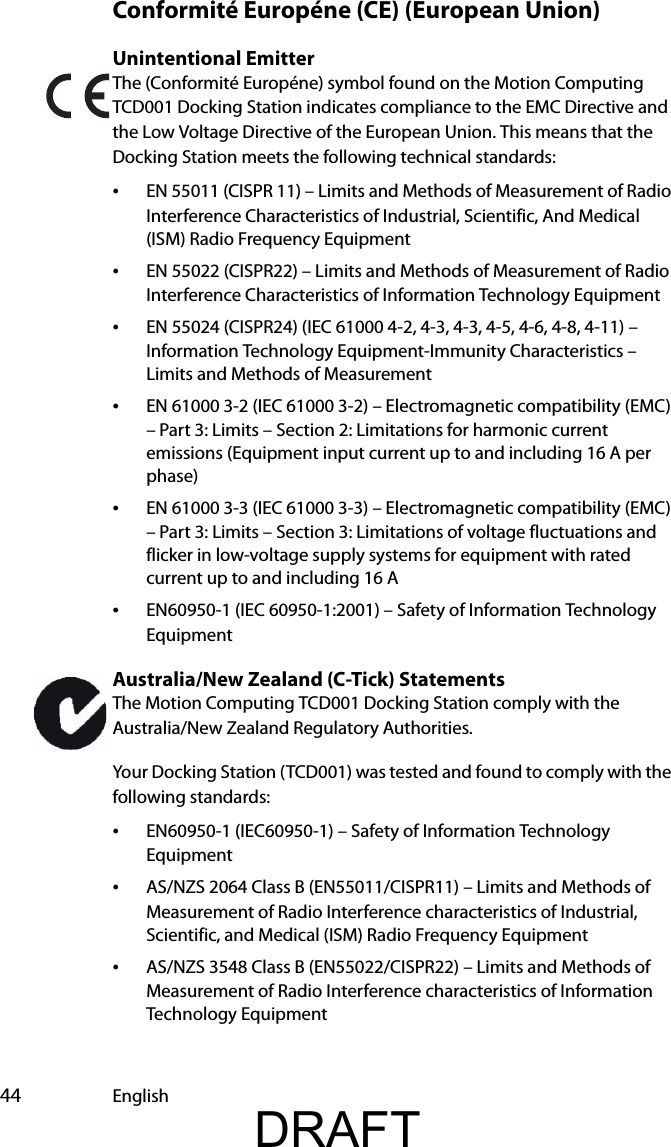  44 EnglishConformité Européne (CE) (European Union)Unintentional Emitter The (Conformité Européne) symbol found on the Motion Computing TCD001 Docking Station indicates compliance to the EMC Directive and the Low Voltage Directive of the European Union. This means that the Docking Station meets the following technical standards:•EN 55011 (CISPR 11) – Limits and Methods of Measurement of Radio Interference Characteristics of Industrial, Scientific, And Medical (ISM) Radio Frequency Equipment•EN 55022 (CISPR22) – Limits and Methods of Measurement of Radio Interference Characteristics of Information Technology Equipment•EN 55024 (CISPR24) (IEC 61000 4-2, 4-3, 4-3, 4-5, 4-6, 4-8, 4-11) – Information Technology Equipment-Immunity Characteristics – Limits and Methods of Measurement•EN 61000 3-2 (IEC 61000 3-2) – Electromagnetic compatibility (EMC) – Part 3: Limits – Section 2: Limitations for harmonic current emissions (Equipment input current up to and including 16 A per phase)•EN 61000 3-3 (IEC 61000 3-3) – Electromagnetic compatibility (EMC) – Part 3: Limits – Section 3: Limitations of voltage fluctuations and flicker in low-voltage supply systems for equipment with rated current up to and including 16 A•EN60950-1 (IEC 60950-1:2001) – Safety of Information Technology EquipmentAustralia/New Zealand (C-Tick) StatementsThe Motion Computing TCD001 Docking Station comply with the Australia/New Zealand Regulatory Authorities.Your Docking Station (TCD001) was tested and found to comply with the following standards:•EN60950-1 (IEC60950-1) – Safety of Information Technology Equipment•AS/NZS 2064 Class B (EN55011/CISPR11) – Limits and Methods of Measurement of Radio Interference characteristics of Industrial, Scientific, and Medical (ISM) Radio Frequency Equipment•AS/NZS 3548 Class B (EN55022/CISPR22) – Limits and Methods of Measurement of Radio Interference characteristics of Information Technology EquipmentDRAFT