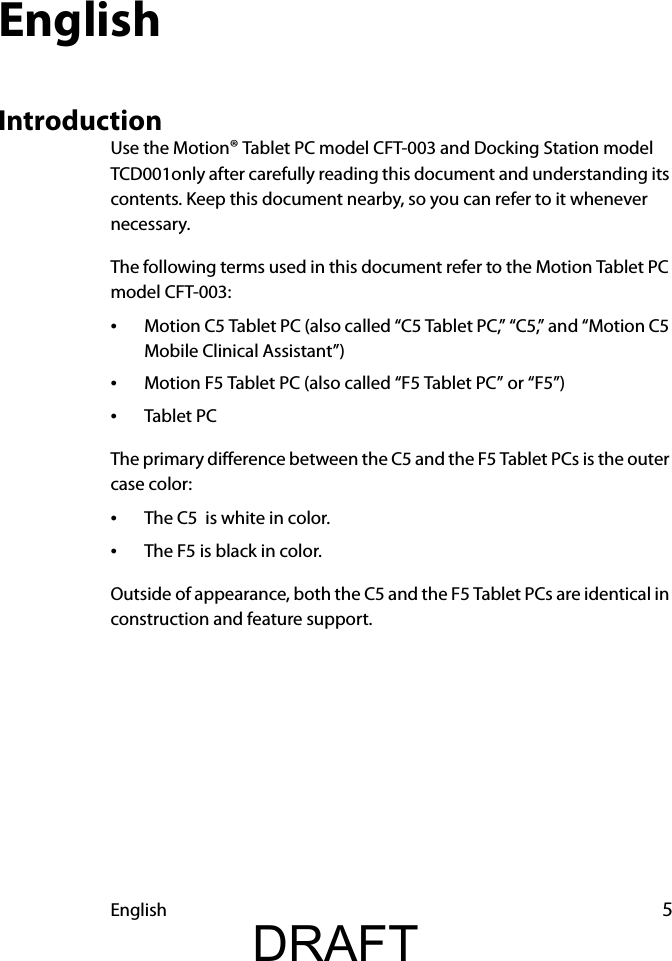 English 5EnglishIntroductionUse the Motion® Tablet PC model CFT-003 and Docking Station model TCD001only after carefully reading this document and understanding its contents. Keep this document nearby, so you can refer to it whenever necessary.The following terms used in this document refer to the Motion Tablet PC model CFT-003:•Motion C5 Tablet PC (also called “C5 Tablet PC,” “C5,” and “Motion C5 Mobile Clinical Assistant”)•Motion F5 Tablet PC (also called “F5 Tablet PC” or “F5”)•Tablet PCThe primary difference between the C5 and the F5 Tablet PCs is the outer case color:•The C5  is white in color.•The F5 is black in color.Outside of appearance, both the C5 and the F5 Tablet PCs are identical in construction and feature support.DRAFT