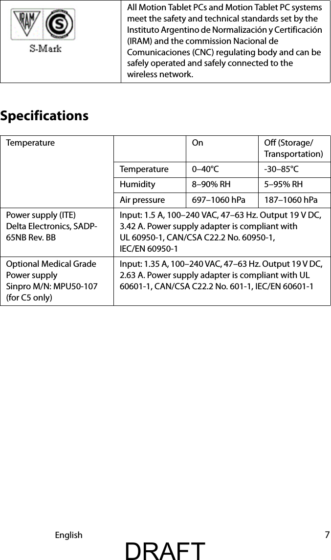 English 7SpecificationsAll Motion Tablet PCs and Motion Tablet PC systems meet the safety and technical standards set by the Instituto Argentino de Normalización y Certificación (IRAM) and the commission Nacional de Comunicaciones (CNC) regulating body and can be safely operated and safely connected to the wireless network.Temperature On Off (Storage/Transportation)Temperature 0–40°C -30–85°CHumidity 8–90% RH 5–95% RHAir pressure 697–1060 hPa 187–1060 hPaPower supply (ITE) Delta Electronics, SADP-65NB Rev. BBInput: 1.5 A, 100–240 VAC, 47–63 Hz. Output 19 V DC, 3.42 A. Power supply adapter is compliant with UL 60950-1, CAN/CSA C22.2 No. 60950-1, IEC/EN 60950-1 Optional Medical Grade Power supplySinpro M/N: MPU50-107(for C5 only)Input: 1.35 A, 100–240 VAC, 47–63 Hz. Output 19 V DC, 2.63 A. Power supply adapter is compliant with UL 60601-1, CAN/CSA C22.2 No. 601-1, IEC/EN 60601-1DRAFT