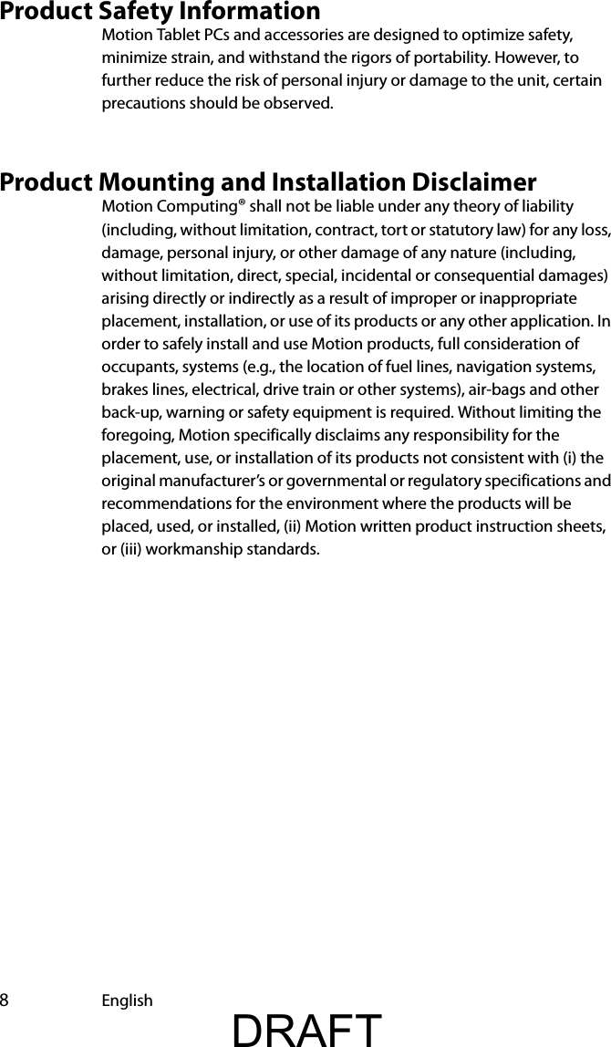  8EnglishProduct Safety InformationMotion Tablet PCs and accessories are designed to optimize safety, minimize strain, and withstand the rigors of portability. However, to further reduce the risk of personal injury or damage to the unit, certain precautions should be observed.Product Mounting and Installation DisclaimerMotion Computing® shall not be liable under any theory of liability (including, without limitation, contract, tort or statutory law) for any loss, damage, personal injury, or other damage of any nature (including, without limitation, direct, special, incidental or consequential damages) arising directly or indirectly as a result of improper or inappropriate placement, installation, or use of its products or any other application. In order to safely install and use Motion products, full consideration of occupants, systems (e.g., the location of fuel lines, navigation systems, brakes lines, electrical, drive train or other systems), air-bags and other back-up, warning or safety equipment is required. Without limiting the foregoing, Motion specifically disclaims any responsibility for the placement, use, or installation of its products not consistent with (i) the original manufacturer’s or governmental or regulatory specifications and recommendations for the environment where the products will be placed, used, or installed, (ii) Motion written product instruction sheets, or (iii) workmanship standards.DRAFT