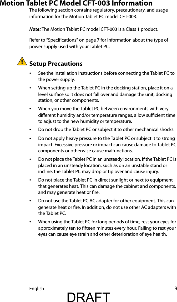 English 9Motion Tablet PC Model CFT-003 InformationThe following section contains regulatory, precautionary, and usage information for the Motion Tablet PC model CFT-003.Note: The Motion Tablet PC model CFT-003 is a Class 1 product.Refer to “Specifications” on page 7 for information about the type of power supply used with your Tablet PC.Setup Precautions•See the installation instructions before connecting the Tablet PC to the power supply.•When setting up the Tablet PC in the docking station, place it on a level surface so it does not fall over and damage the unit, docking station, or other components.•When you move the Tablet PC between environments with very different humidity and/or temperature ranges, allow sufficient time to adjust to the new humidity or temperature.•Do not drop the Tablet PC or subject it to other mechanical shocks.•Do not apply heavy pressure to the Tablet PC or subject it to strong impact. Excessive pressure or impact can cause damage to Tablet PC components or otherwise cause malfunctions.•Do not place the Tablet PC in an unsteady location. If the Tablet PC is placed in an unsteady location, such as on an unstable stand or incline, the Tablet PC may drop or tip over and cause injury.•Do not place the Tablet PC in direct sunlight or next to equipment that generates heat. This can damage the cabinet and components, and may generate heat or fire.•Do not use the Tablet PC AC adapter for other equipment. This can generate heat or fire. In addition, do not use other AC adapters with the Tablet PC.•When using the Tablet PC for long periods of time, rest your eyes for approximately ten to fifteen minutes every hour. Failing to rest your eyes can cause eye strain and other deterioration of eye health.DRAFT