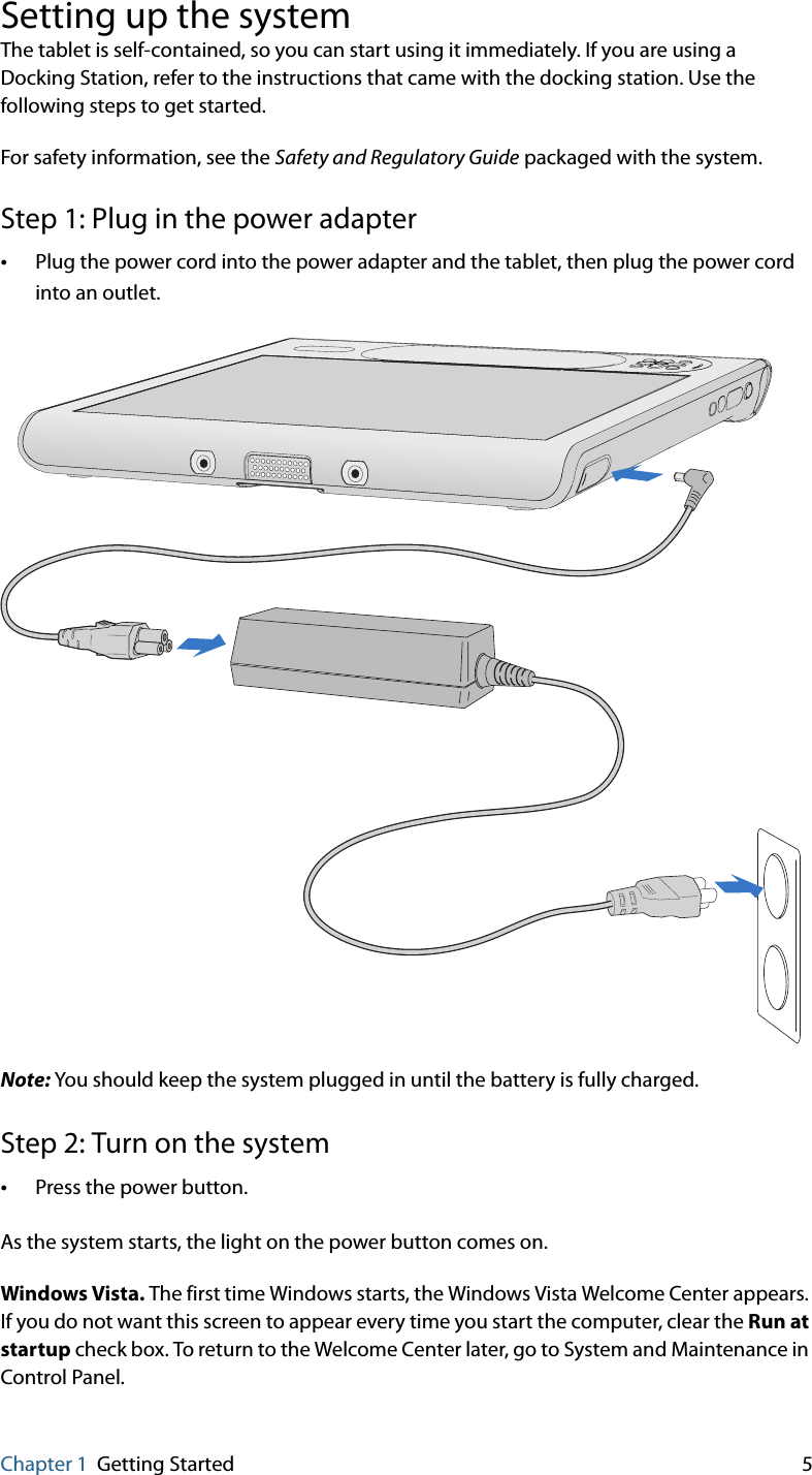 Chapter 1 Getting Started 5Setting up the systemThe tablet is self-contained, so you can start using it immediately. If you are using a Docking Station, refer to the instructions that came with the docking station. Use the following steps to get started.For safety information, see the Safety and Regulatory Guide packaged with the system.Step 1: Plug in the power adapter•Plug the power cord into the power adapter and the tablet, then plug the power cord into an outlet.Note: You should keep the system plugged in until the battery is fully charged.Step 2: Turn on the system•Press the power button.As the system starts, the light on the power button comes on.Windows Vista. The first time Windows starts, the Windows Vista Welcome Center appears. If you do not want this screen to appear every time you start the computer, clear the Run at startup check box. To return to the Welcome Center later, go to System and Maintenance in Control Panel.