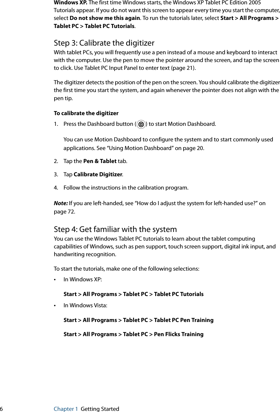 6Chapter 1 Getting StartedWindows XP. The first time Windows starts, the Windows XP Tablet PC Edition 2005 Tutorials appear. If you do not want this screen to appear every time you start the computer, select Do not show me this again. To run the tutorials later, select Start &gt; All Programs &gt; Tablet PC &gt; Tablet PC Tutorials.Step 3: Calibrate the digitizerWith tablet PCs, you will frequently use a pen instead of a mouse and keyboard to interact with the computer. Use the pen to move the pointer around the screen, and tap the screen to click. Use Tablet PC Input Panel to enter text (page 21).The digitizer detects the position of the pen on the screen. You should calibrate the digitizer the first time you start the system, and again whenever the pointer does not align with the pen tip.To calibrate the digitizer1. Press the Dashboard button ( ) to start Motion Dashboard.You can use Motion Dashboard to configure the system and to start commonly used applications. See “Using Motion Dashboard” on page 20.2. Tap the Pen &amp; Tablet tab.3. Tap Calibrate Digitizer.4. Follow the instructions in the calibration program.Note: If you are left-handed, see “How do I adjust the system for left-handed use?” on page 72.Step 4: Get familiar with the systemYou can use the Windows Tablet PC tutorials to learn about the tablet computing capabilities of Windows, such as pen support, touch screen support, digital ink input, and handwriting recognition.To start the tutorials, make one of the following selections:•In Windows XP: Start &gt; All Programs &gt; Tablet PC &gt; Tablet PC Tutorials•In Windows Vista: Start &gt; All Programs &gt; Tablet PC &gt; Tablet PC Pen TrainingStart &gt; All Programs &gt; Tablet PC &gt; Pen Flicks Training