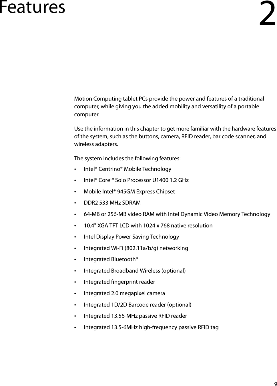 9Features 2Motion Computing tablet PCs provide the power and features of a traditional computer, while giving you the added mobility and versatility of a portable computer.Use the information in this chapter to get more familiar with the hardware features of the system, such as the buttons, camera, RFID reader, bar code scanner, and wireless adapters.The system includes the following features:•Intel® Centrino® Mobile Technology•Intel® Core™ Solo Processor U1400 1.2 GHz•Mobile Intel® 945GM Express Chipset•DDR2 533 MHz SDRAM•64-MB or 256-MB video RAM with Intel Dynamic Video Memory Technology•10.4&quot; XGA TFT LCD with 1024 x 768 native resolution•Intel Display Power Saving Technology•Integrated Wi-Fi (802.11a/b/g) networking•Integrated Bluetooth®•Integrated Broadband Wireless (optional)•Integrated fingerprint reader•Integrated 2.0 megapixel camera•Integrated 1D/2D Barcode reader (optional)•Integrated 13.56-MHz passive RFID reader•Integrated 13.5-6MHz high-frequency passive RFID tag