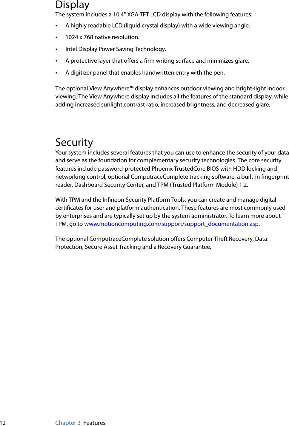 12 Chapter 2 FeaturesDisplayThe system includes a 10.4&quot; XGA TFT LCD display with the following features:•A highly readable LCD (liquid crystal display) with a wide viewing angle.•1024 x 768 native resolution.•Intel Display Power Saving Technology.•A protective layer that offers a firm writing surface and minimizes glare.•A digitizer panel that enables handwritten entry with the pen.The optional View Anywhere™ display enhances outdoor viewing and bright-light indoor viewing. The View Anywhere display includes all the features of the standard display, while adding increased sunlight contrast ratio, increased brightness, and decreased glare.SecurityYour system includes several features that you can use to enhance the security of your data and serve as the foundation for complementary security technologies. The core security features include password-protected Phoenix TrustedCore BIOS with HDD locking and networking control, optional ComputraceComplete tracking software, a built-in fingerprint reader, Dashboard Security Center, and TPM (Trusted Platform Module) 1.2.With TPM and the Infineon Security Platform Tools, you can create and manage digital certificates for user and platform authentication. These features are most commonly used by enterprises and are typically set up by the system administrator. To learn more about TPM, go to www.motioncomputing.com/support/support_documentation.asp.The optional ComputraceComplete solution offers Computer Theft Recovery, Data Protection, Secure Asset Tracking and a Recovery Guarantee. 