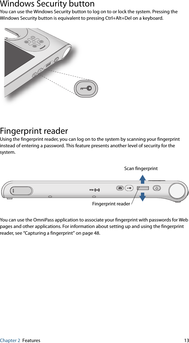 Chapter 2 Features 13Windows Security buttonYou can use the Windows Security button to log on to or lock the system. Pressing the Windows Security button is equivalent to pressing Ctrl+Alt+Del on a keyboard.Fingerprint readerUsing the fingerprint reader, you can log on to the system by scanning your fingerprint instead of entering a password. This feature presents another level of security for the system.You can use the OmniPass application to associate your fingerprint with passwords for Web pages and other applications. For information about setting up and using the fingerprint reader, see “Capturing a fingerprint” on page 48.ABScan fingerprintFingerprint reader