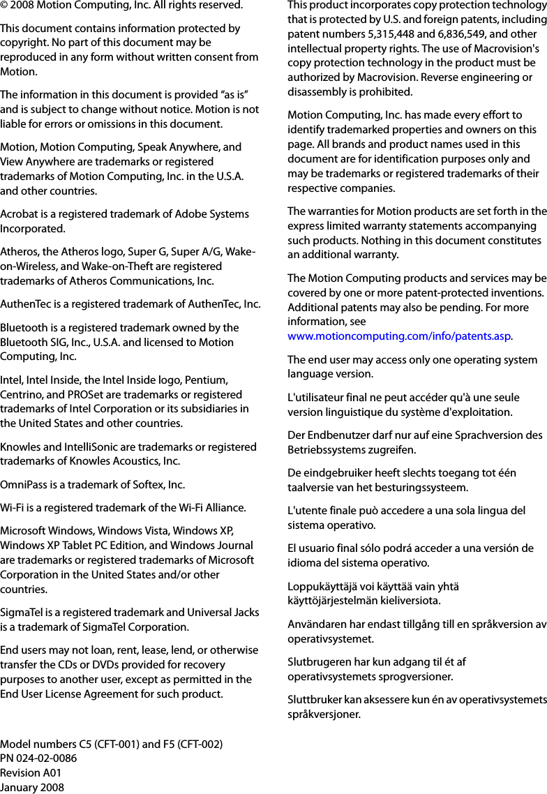 © 2008 Motion Computing, Inc. All rights reserved.This document contains information protected by copyright. No part of this document may be reproduced in any form without written consent from Motion.The information in this document is provided “as is” and is subject to change without notice. Motion is not liable for errors or omissions in this document.Motion, Motion Computing, Speak Anywhere, and View Anywhere are trademarks or registered trademarks of Motion Computing, Inc. in the U.S.A. and other countries.Acrobat is a registered trademark of Adobe Systems Incorporated.Atheros, the Atheros logo, Super G, Super A/G, Wake-on-Wireless, and Wake-on-Theft are registered trademarks of Atheros Communications, Inc.AuthenTec is a registered trademark of AuthenTec, Inc.Bluetooth is a registered trademark owned by the Bluetooth SIG, Inc., U.S.A. and licensed to Motion Computing, Inc.Intel, Intel Inside, the Intel Inside logo, Pentium, Centrino, and PROSet are trademarks or registered trademarks of Intel Corporation or its subsidiaries in the United States and other countries.Knowles and IntelliSonic are trademarks or registered trademarks of Knowles Acoustics, Inc.OmniPass is a trademark of Softex, Inc.Wi-Fi is a registered trademark of the Wi-Fi Alliance.Microsoft Windows, Windows Vista, Windows XP, Windows XP Tablet PC Edition, and Windows Journal are trademarks or registered trademarks of Microsoft Corporation in the United States and/or other countries.SigmaTel is a registered trademark and Universal Jacks is a trademark of SigmaTel Corporation.End users may not loan, rent, lease, lend, or otherwise transfer the CDs or DVDs provided for recovery purposes to another user, except as permitted in the End User License Agreement for such product.This product incorporates copy protection technology that is protected by U.S. and foreign patents, including patent numbers 5,315,448 and 6,836,549, and other intellectual property rights. The use of Macrovision&apos;s copy protection technology in the product must be authorized by Macrovision. Reverse engineering or disassembly is prohibited.Motion Computing, Inc. has made every effort to identify trademarked properties and owners on this page. All brands and product names used in this document are for identification purposes only and may be trademarks or registered trademarks of their respective companies.The warranties for Motion products are set forth in the express limited warranty statements accompanying such products. Nothing in this document constitutes an additional warranty.The Motion Computing products and services may be covered by one or more patent-protected inventions. Additional patents may also be pending. For more information, seewww.motioncomputing.com/info/patents.asp.The end user may access only one operating system language version.L&apos;utilisateur final ne peut accéder qu&apos;à une seule version linguistique du système d&apos;exploitation.Der Endbenutzer darf nur auf eine Sprachversion des Betriebssystems zugreifen.De eindgebruiker heeft slechts toegang tot één taalversie van het besturingssysteem.L&apos;utente finale può accedere a una sola lingua del sistema operativo.El usuario final sólo podrá acceder a una versión de idioma del sistema operativo.Loppukäyttäjä voi käyttää vain yhtä käyttöjärjestelmän kieliversiota.Användaren har endast tillgång till en språkversion av operativsystemet.Slutbrugeren har kun adgang til ét af operativsystemets sprogversioner.Sluttbruker kan aksessere kun én av operativsystemets språkversjoner.Model numbers C5 (CFT-001) and F5 (CFT-002)PN 024-02-0086Revision A01January 2008