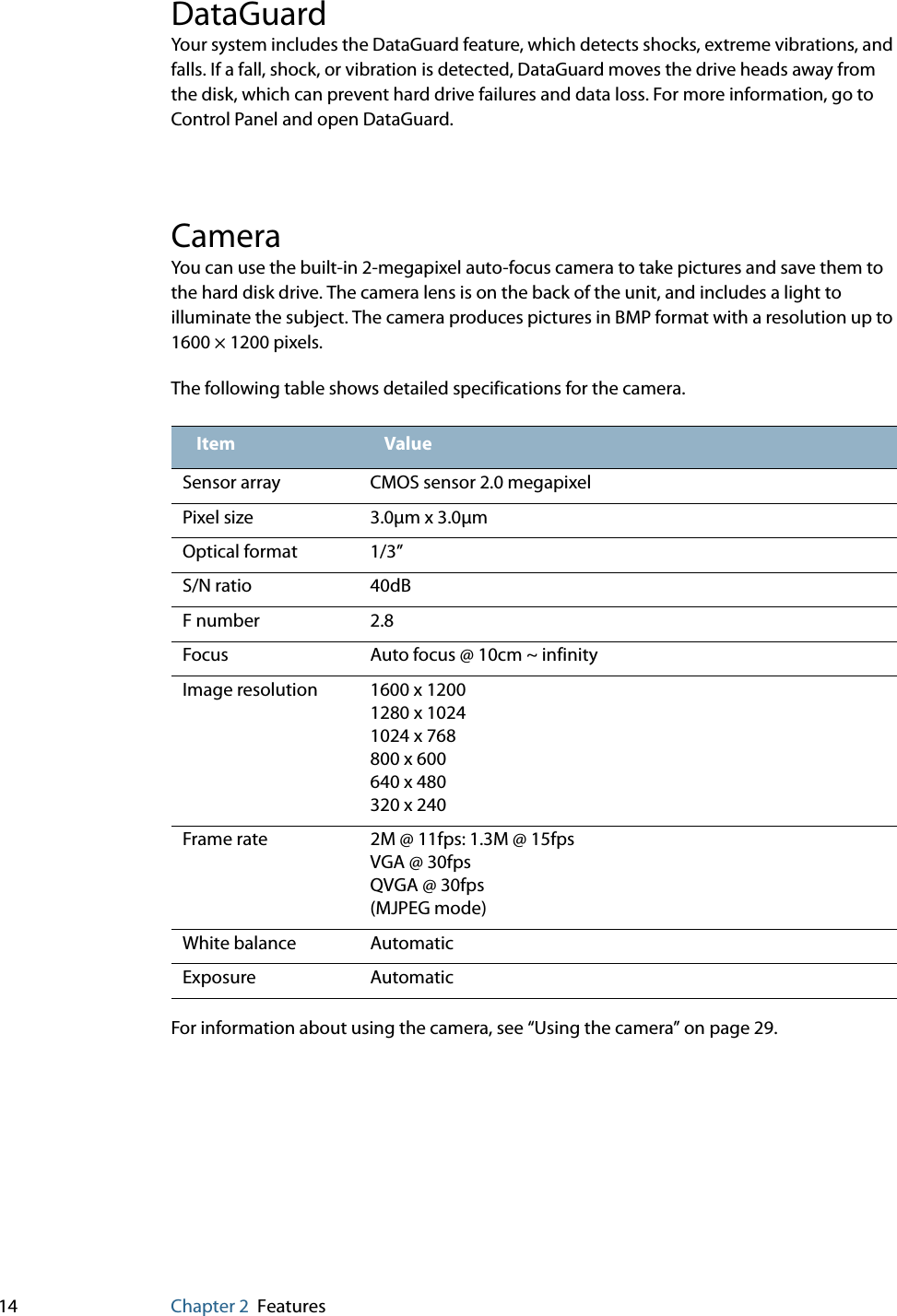 14 Chapter 2 FeaturesDataGuardYour system includes the DataGuard feature, which detects shocks, extreme vibrations, and falls. If a fall, shock, or vibration is detected, DataGuard moves the drive heads away from the disk, which can prevent hard drive failures and data loss. For more information, go to Control Panel and open DataGuard.CameraYou can use the built-in 2-megapixel auto-focus camera to take pictures and save them to the hard disk drive. The camera lens is on the back of the unit, and includes a light to illuminate the subject. The camera produces pictures in BMP format with a resolution up to 1600 × 1200 pixels.The following table shows detailed specifications for the camera.For information about using the camera, see “Using the camera” on page 29.Item ValueSensor array CMOS sensor 2.0 megapixelPixel size 3.0μm x 3.0μmOptical format 1/3”S/N ratio 40dBF number 2.8Focus Auto focus @ 10cm ~ infinityImage resolution 1600 x 12001280 x 10241024 x 768800 x 600640 x 480320 x 240Frame rate 2M @ 11fps: 1.3M @ 15fpsVGA @ 30fpsQVGA @ 30fps(MJPEG mode)White balance AutomaticExposure Automatic