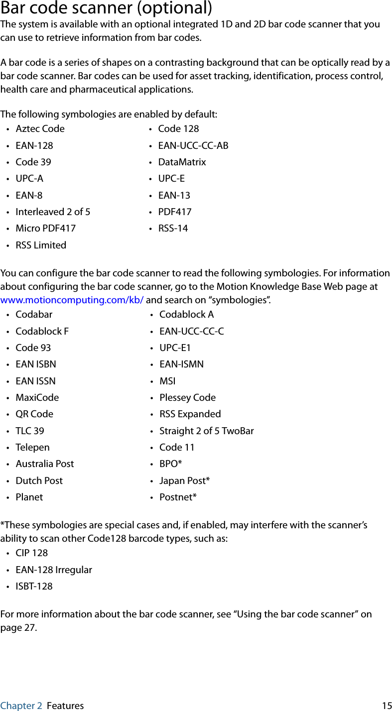 Chapter 2 Features 15Bar code scanner (optional)The system is available with an optional integrated 1D and 2D bar code scanner that you can use to retrieve information from bar codes.A bar code is a series of shapes on a contrasting background that can be optically read by a bar code scanner. Bar codes can be used for asset tracking, identification, process control, health care and pharmaceutical applications.The following symbologies are enabled by default:You can configure the bar code scanner to read the following symbologies. For information about configuring the bar code scanner, go to the Motion Knowledge Base Web page at www.motioncomputing.com/kb/ and search on “symbologies”.  *These symbologies are special cases and, if enabled, may interfere with the scanner’s ability to scan other Code128 barcode types, such as:For more information about the bar code scanner, see “Using the bar code scanner” on page 27.• Aztec Code • Code 128•EAN-128 •EAN-UCC-CC-AB•Code 39 •DataMatrix•UPC-A •UPC-E•EAN-8 •EAN-13• Interleaved 2 of 5 • PDF417• Micro PDF417 • RSS-14•RSS Limited• Codabar • Codablock A•Codablock F •EAN-UCC-CC-C•Code 93 •UPC-E1•EAN ISBN •EAN-ISMN• EAN ISSN • MSI• MaxiCode • Plessey Code•QR Code •RSS Expanded•TLC 39 •Straight 2 of 5 TwoBar• Telepen • Code 11•Australia Post •BPO*•Dutch Post •Japan Post*• Planet • Postnet*•CIP 128• EAN-128 Irregular•ISBT-128
