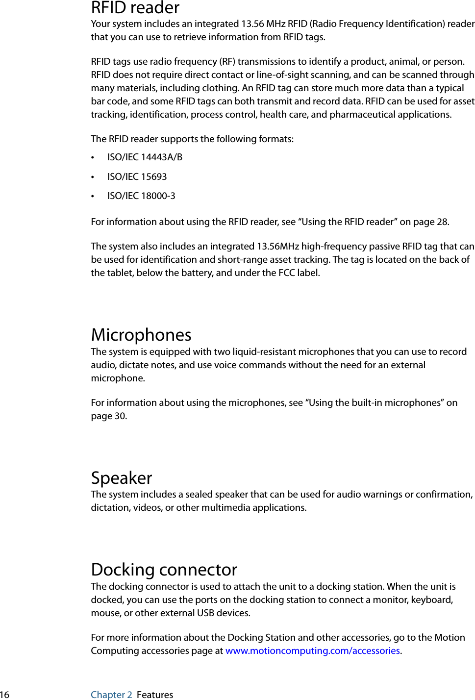 16 Chapter 2 FeaturesRFID readerYour system includes an integrated 13.56 MHz RFID (Radio Frequency Identification) reader that you can use to retrieve information from RFID tags.RFID tags use radio frequency (RF) transmissions to identify a product, animal, or person. RFID does not require direct contact or line-of-sight scanning, and can be scanned through many materials, including clothing. An RFID tag can store much more data than a typical bar code, and some RFID tags can both transmit and record data. RFID can be used for asset tracking, identification, process control, health care, and pharmaceutical applications.The RFID reader supports the following formats:•ISO/IEC 14443A/B•ISO/IEC 15693•ISO/IEC 18000-3For information about using the RFID reader, see “Using the RFID reader” on page 28.The system also includes an integrated 13.56MHz high-frequency passive RFID tag that can be used for identification and short-range asset tracking. The tag is located on the back of the tablet, below the battery, and under the FCC label.MicrophonesThe system is equipped with two liquid-resistant microphones that you can use to record audio, dictate notes, and use voice commands without the need for an external microphone. For information about using the microphones, see “Using the built-in microphones” on page 30.SpeakerThe system includes a sealed speaker that can be used for audio warnings or confirmation, dictation, videos, or other multimedia applications.Docking connectorThe docking connector is used to attach the unit to a docking station. When the unit is docked, you can use the ports on the docking station to connect a monitor, keyboard, mouse, or other external USB devices.For more information about the Docking Station and other accessories, go to the Motion Computing accessories page at www.motioncomputing.com/accessories.