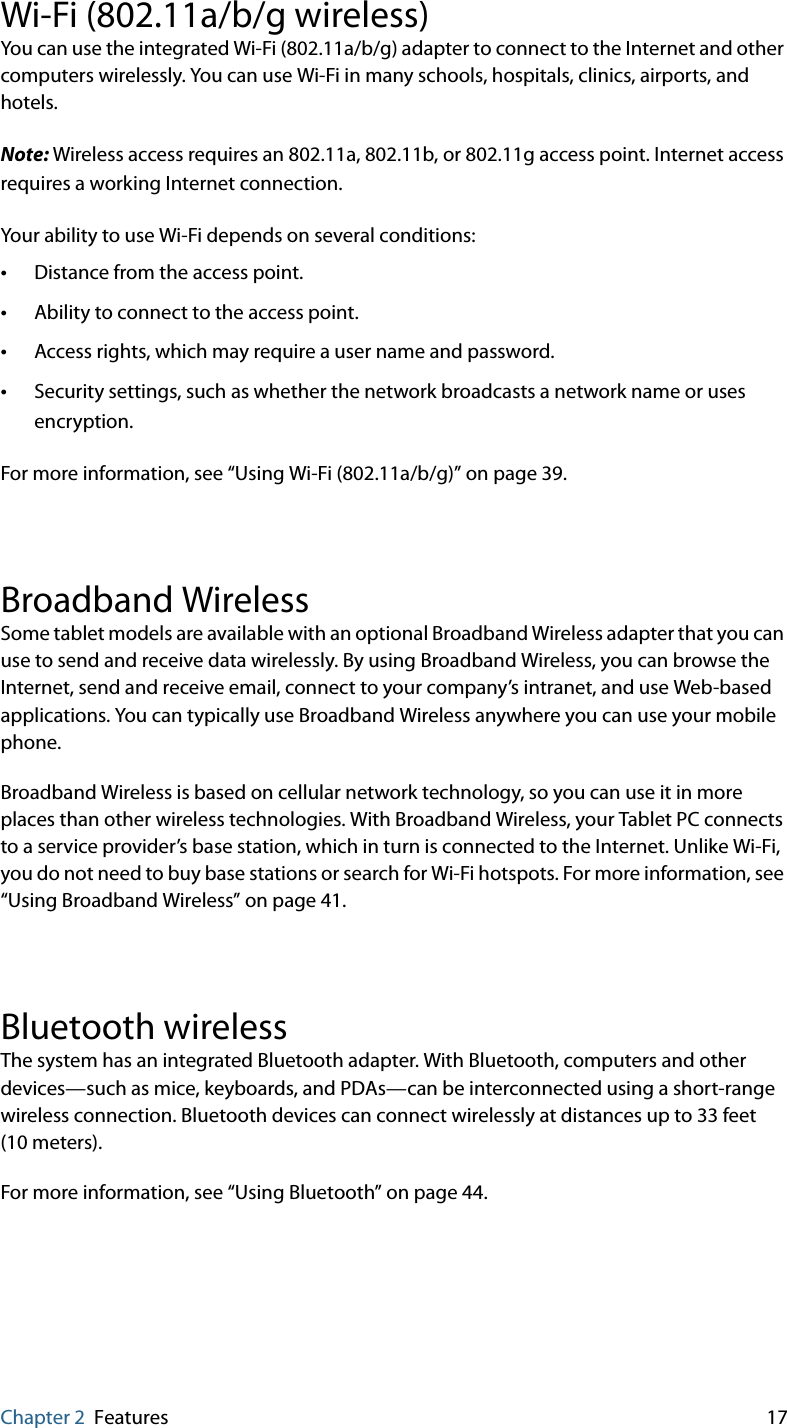 Chapter 2 Features 17Wi-Fi (802.11a/b/g wireless)You can use the integrated Wi-Fi (802.11a/b/g) adapter to connect to the Internet and other computers wirelessly. You can use Wi-Fi in many schools, hospitals, clinics, airports, and hotels.Note: Wireless access requires an 802.11a, 802.11b, or 802.11g access point. Internet access requires a working Internet connection.Your ability to use Wi-Fi depends on several conditions:•Distance from the access point.•Ability to connect to the access point.•Access rights, which may require a user name and password.•Security settings, such as whether the network broadcasts a network name or uses encryption.For more information, see “Using Wi-Fi (802.11a/b/g)” on page 39.Broadband WirelessSome tablet models are available with an optional Broadband Wireless adapter that you can use to send and receive data wirelessly. By using Broadband Wireless, you can browse the Internet, send and receive email, connect to your company’s intranet, and use Web-based applications. You can typically use Broadband Wireless anywhere you can use your mobile phone.Broadband Wireless is based on cellular network technology, so you can use it in more places than other wireless technologies. With Broadband Wireless, your Tablet PC connects to a service provider’s base station, which in turn is connected to the Internet. Unlike Wi-Fi, you do not need to buy base stations or search for Wi-Fi hotspots. For more information, see “Using Broadband Wireless” on page 41.Bluetooth wirelessThe system has an integrated Bluetooth adapter. With Bluetooth, computers and other devices—such as mice, keyboards, and PDAs—can be interconnected using a short-range wireless connection. Bluetooth devices can connect wirelessly at distances up to 33 feet (10 meters).For more information, see “Using Bluetooth” on page 44.