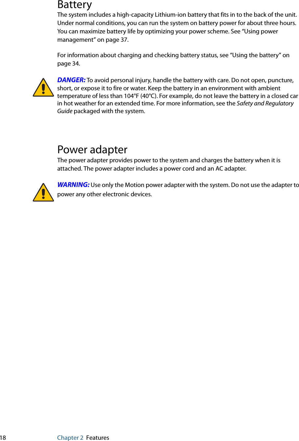 18 Chapter 2 FeaturesBatteryThe system includes a high-capacity Lithium-ion battery that fits in to the back of the unit. Under normal conditions, you can run the system on battery power for about three hours. You can maximize battery life by optimizing your power scheme. See “Using power management” on page 37.For information about charging and checking battery status, see “Using the battery” on page 34.DANGER: To avoid personal injury, handle the battery with care. Do not open, puncture, short, or expose it to fire or water. Keep the battery in an environment with ambient temperature of less than 104°F (40°C). For example, do not leave the battery in a closed car in hot weather for an extended time. For more information, see the Safety and Regulatory Guide packaged with the system.Power adapterThe power adapter provides power to the system and charges the battery when it is attached. The power adapter includes a power cord and an AC adapter.WARNING: Use only the Motion power adapter with the system. Do not use the adapter to power any other electronic devices.
