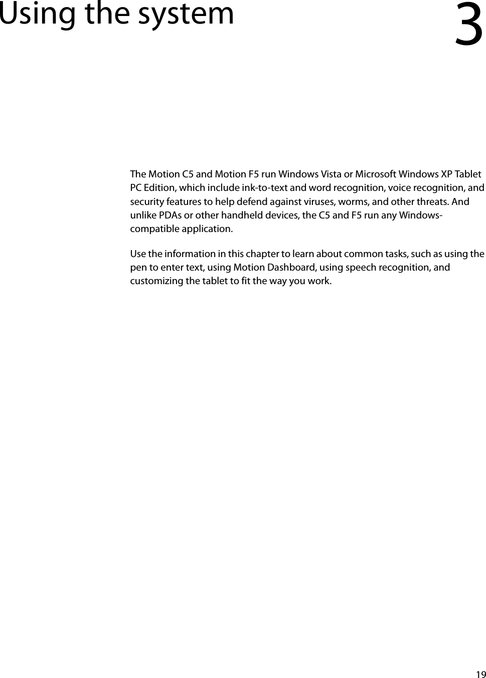 19Using the system 3The Motion C5 and Motion F5 run Windows Vista or Microsoft Windows XP Tablet PC Edition, which include ink-to-text and word recognition, voice recognition, and security features to help defend against viruses, worms, and other threats. And unlike PDAs or other handheld devices, the C5 and F5 run any Windows-compatible application.Use the information in this chapter to learn about common tasks, such as using the pen to enter text, using Motion Dashboard, using speech recognition, and customizing the tablet to fit the way you work.