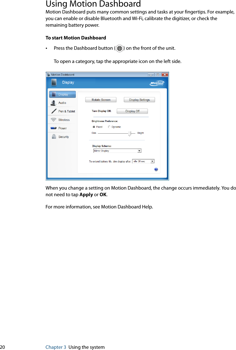20 Chapter 3 Using the systemUsing Motion DashboardMotion Dashboard puts many common settings and tasks at your fingertips. For example, you can enable or disable Bluetooth and Wi-Fi, calibrate the digitizer, or check the remaining battery power.To start Motion Dashboard•Press the Dashboard button ( ) on the front of the unit.To open a category, tap the appropriate icon on the left side.When you change a setting on Motion Dashboard, the change occurs immediately. You do not need to tap Apply or OK.For more information, see Motion Dashboard Help.