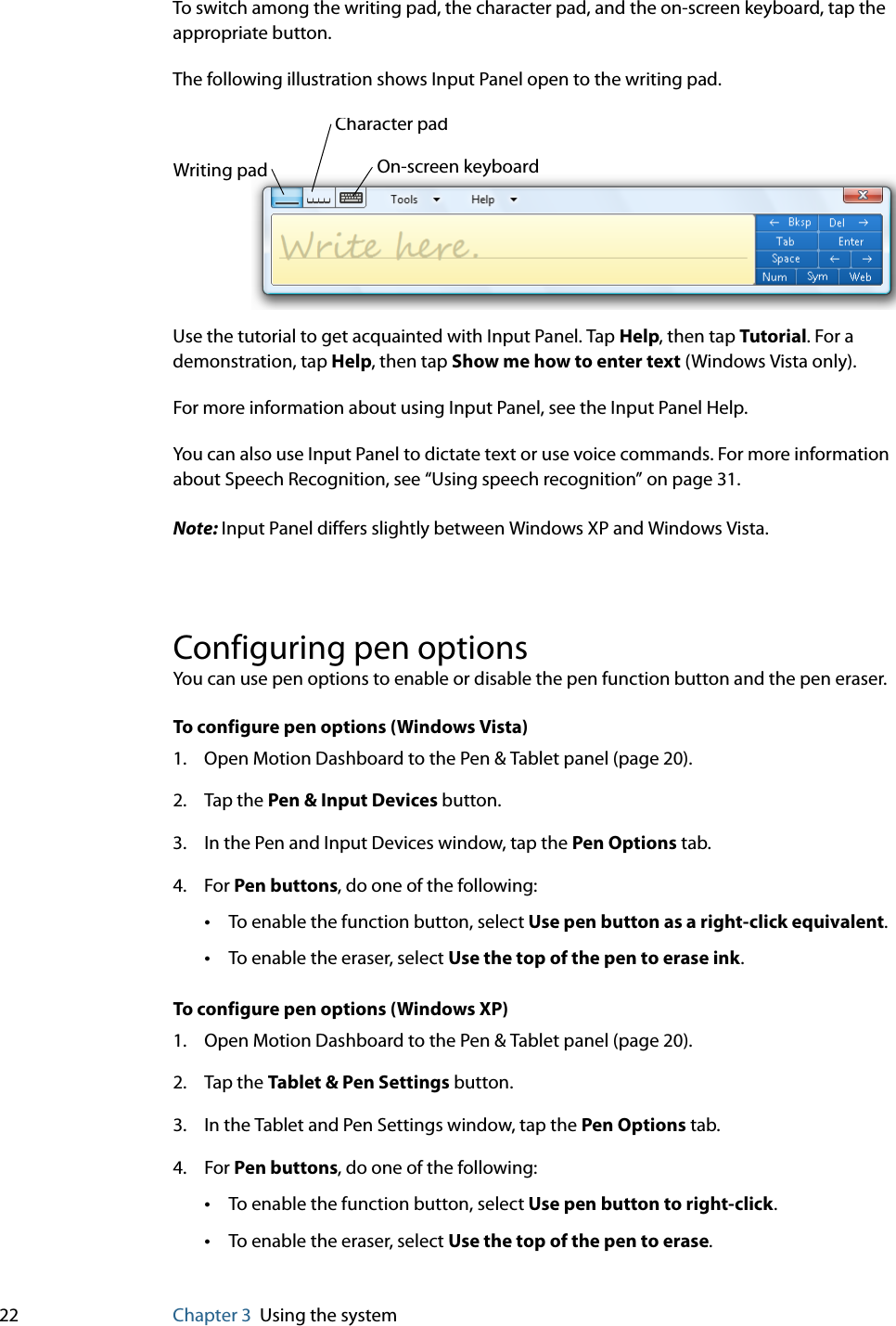 22 Chapter 3 Using the systemTo switch among the writing pad, the character pad, and the on-screen keyboard, tap the appropriate button.The following illustration shows Input Panel open to the writing pad.Use the tutorial to get acquainted with Input Panel. Tap Help, then tap Tutorial. For a demonstration, tap Help, then tap Show me how to enter text (Windows Vista only). For more information about using Input Panel, see the Input Panel Help.You can also use Input Panel to dictate text or use voice commands. For more information about Speech Recognition, see “Using speech recognition” on page 31.Note: Input Panel differs slightly between Windows XP and Windows Vista.Configuring pen optionsYou can use pen options to enable or disable the pen function button and the pen eraser.To configure pen options (Windows Vista)1. Open Motion Dashboard to the Pen &amp; Tablet panel (page 20).2. Tap the Pen &amp; Input Devices button.3. In the Pen and Input Devices window, tap the Pen Options tab.4. For Pen buttons, do one of the following:•To enable the function button, select Use pen button as a right-click equivalent.•To enable the eraser, select Use the top of the pen to erase ink.To configure pen options (Windows XP)1. Open Motion Dashboard to the Pen &amp; Tablet panel (page 20).2. Tap the Tablet &amp; Pen Settings button.3. In the Tablet and Pen Settings window, tap the Pen Options tab.4. For Pen buttons, do one of the following:•To enable the function button, select Use pen button to right-click.•To enable the eraser, select Use the top of the pen to erase.Writing padCharacter padOn-screen keyboard