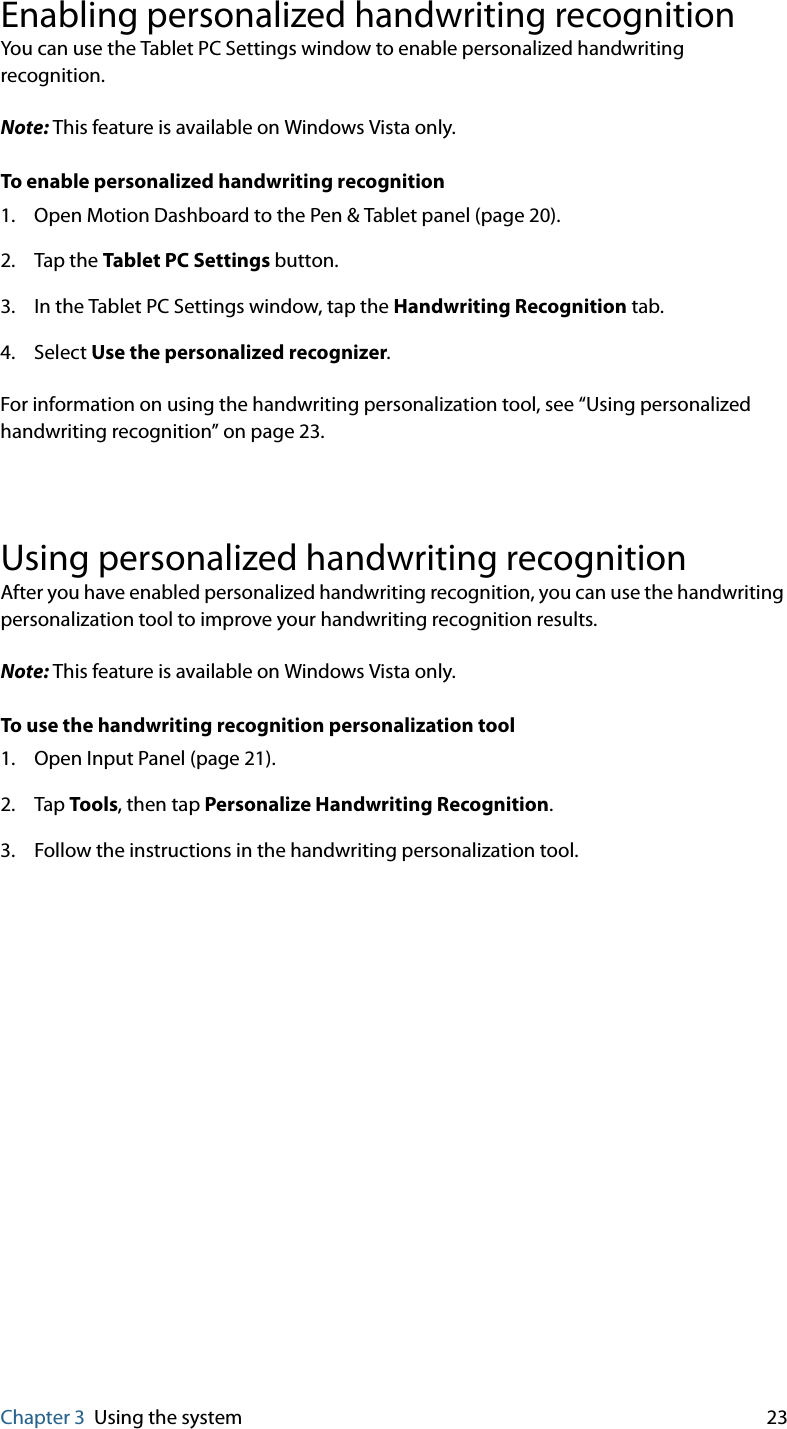 Chapter 3 Using the system 23Enabling personalized handwriting recognitionYou can use the Tablet PC Settings window to enable personalized handwriting recognition.Note: This feature is available on Windows Vista only.To enable personalized handwriting recognition1. Open Motion Dashboard to the Pen &amp; Tablet panel (page 20).2. Tap the Tablet PC Settings button.3. In the Tablet PC Settings window, tap the Handwriting Recognition tab.4. Select Use the personalized recognizer.For information on using the handwriting personalization tool, see “Using personalized handwriting recognition” on page 23.Using personalized handwriting recognitionAfter you have enabled personalized handwriting recognition, you can use the handwriting personalization tool to improve your handwriting recognition results.Note: This feature is available on Windows Vista only.To use the handwriting recognition personalization tool1. Open Input Panel (page 21).2. Tap Tools, then tap Personalize Handwriting Recognition.3. Follow the instructions in the handwriting personalization tool.