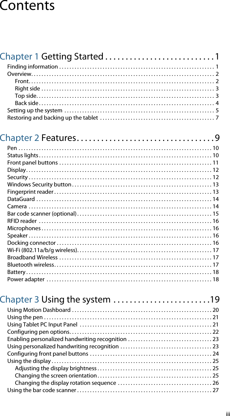 iiiContentsChapter 1 Getting Started . . . . . . . . . . . . . . . . . . . . . . . . . . . 1Finding information . . . . . . . . . . . . . . . . . . . . . . . . . . . . . . . . . . . . . . . . . . . . . . . . . . . . . . . . . . . . . 1Overview. . . . . . . . . . . . . . . . . . . . . . . . . . . . . . . . . . . . . . . . . . . . . . . . . . . . . . . . . . . . . . . . . . . . . . . . 2Front. . . . . . . . . . . . . . . . . . . . . . . . . . . . . . . . . . . . . . . . . . . . . . . . . . . . . . . . . . . . . . . . . . . . . . . . . 2Right side . . . . . . . . . . . . . . . . . . . . . . . . . . . . . . . . . . . . . . . . . . . . . . . . . . . . . . . . . . . . . . . . . . . . 3Top side. . . . . . . . . . . . . . . . . . . . . . . . . . . . . . . . . . . . . . . . . . . . . . . . . . . . . . . . . . . . . . . . . . . . . . 3Back side . . . . . . . . . . . . . . . . . . . . . . . . . . . . . . . . . . . . . . . . . . . . . . . . . . . . . . . . . . . . . . . . . . . . . 4Setting up the system  . . . . . . . . . . . . . . . . . . . . . . . . . . . . . . . . . . . . . . . . . . . . . . . . . . . . . . . . . . . 5Restoring and backing up the tablet  . . . . . . . . . . . . . . . . . . . . . . . . . . . . . . . . . . . . . . . . . . . . .  7Chapter 2 Features. . . . . . . . . . . . . . . . . . . . . . . . . . . . . . . . . . 9Pen . . . . . . . . . . . . . . . . . . . . . . . . . . . . . . . . . . . . . . . . . . . . . . . . . . . . . . . . . . . . . . . . . . . . . . . . . . . . 10Status lights . . . . . . . . . . . . . . . . . . . . . . . . . . . . . . . . . . . . . . . . . . . . . . . . . . . . . . . . . . . . . . . . . . . . 10Front panel buttons . . . . . . . . . . . . . . . . . . . . . . . . . . . . . . . . . . . . . . . . . . . . . . . . . . . . . . . . . . . . 11Display. . . . . . . . . . . . . . . . . . . . . . . . . . . . . . . . . . . . . . . . . . . . . . . . . . . . . . . . . . . . . . . . . . . . . . . . . 12Security . . . . . . . . . . . . . . . . . . . . . . . . . . . . . . . . . . . . . . . . . . . . . . . . . . . . . . . . . . . . . . . . . . . . . . . . 12Windows Security button . . . . . . . . . . . . . . . . . . . . . . . . . . . . . . . . . . . . . . . . . . . . . . . . . . . . . . . 13Fingerprint reader . . . . . . . . . . . . . . . . . . . . . . . . . . . . . . . . . . . . . . . . . . . . . . . . . . . . . . . . . . . . . . 13DataGuard . . . . . . . . . . . . . . . . . . . . . . . . . . . . . . . . . . . . . . . . . . . . . . . . . . . . . . . . . . . . . . . . . . . . . 14Camera  . . . . . . . . . . . . . . . . . . . . . . . . . . . . . . . . . . . . . . . . . . . . . . . . . . . . . . . . . . . . . . . . . . . . . . . . 14Bar code scanner (optional) . . . . . . . . . . . . . . . . . . . . . . . . . . . . . . . . . . . . . . . . . . . . . . . . . . . . . 15RFID reader  . . . . . . . . . . . . . . . . . . . . . . . . . . . . . . . . . . . . . . . . . . . . . . . . . . . . . . . . . . . . . . . . . . . . 16Microphones . . . . . . . . . . . . . . . . . . . . . . . . . . . . . . . . . . . . . . . . . . . . . . . . . . . . . . . . . . . . . . . . . . . 16Speaker . . . . . . . . . . . . . . . . . . . . . . . . . . . . . . . . . . . . . . . . . . . . . . . . . . . . . . . . . . . . . . . . . . . . . . . . 16Docking connector . . . . . . . . . . . . . . . . . . . . . . . . . . . . . . . . . . . . . . . . . . . . . . . . . . . . . . . . . . . . . 16Wi-Fi (802.11a/b/g wireless). . . . . . . . . . . . . . . . . . . . . . . . . . . . . . . . . . . . . . . . . . . . . . . . . . . . . 17Broadband Wireless . . . . . . . . . . . . . . . . . . . . . . . . . . . . . . . . . . . . . . . . . . . . . . . . . . . . . . . . . . . . 17Bluetooth wireless. . . . . . . . . . . . . . . . . . . . . . . . . . . . . . . . . . . . . . . . . . . . . . . . . . . . . . . . . . . . . . 17Battery . . . . . . . . . . . . . . . . . . . . . . . . . . . . . . . . . . . . . . . . . . . . . . . . . . . . . . . . . . . . . . . . . . . . . . . . . 18Power adapter  . . . . . . . . . . . . . . . . . . . . . . . . . . . . . . . . . . . . . . . . . . . . . . . . . . . . . . . . . . . . . . . . . 18Chapter 3 Using the system . . . . . . . . . . . . . . . . . . . . . . . .19Using Motion Dashboard . . . . . . . . . . . . . . . . . . . . . . . . . . . . . . . . . . . . . . . . . . . . . . . . . . . . . . . 20Using the pen . . . . . . . . . . . . . . . . . . . . . . . . . . . . . . . . . . . . . . . . . . . . . . . . . . . . . . . . . . . . . . . . . . 21Using Tablet PC Input Panel  . . . . . . . . . . . . . . . . . . . . . . . . . . . . . . . . . . . . . . . . . . . . . . . . . . . . 21Configuring pen options. . . . . . . . . . . . . . . . . . . . . . . . . . . . . . . . . . . . . . . . . . . . . . . . . . . . . . . . 22Enabling personalized handwriting recognition . . . . . . . . . . . . . . . . . . . . . . . . . . . . . . . . . 23Using personalized handwriting recognition . . . . . . . . . . . . . . . . . . . . . . . . . . . . . . . . . . . . 23Configuring front panel buttons . . . . . . . . . . . . . . . . . . . . . . . . . . . . . . . . . . . . . . . . . . . . . . . . 24Using the display . . . . . . . . . . . . . . . . . . . . . . . . . . . . . . . . . . . . . . . . . . . . . . . . . . . . . . . . . . . . . . . 25Adjusting the display brightness . . . . . . . . . . . . . . . . . . . . . . . . . . . . . . . . . . . . . . . . . . . . . 25Changing the screen orientation . . . . . . . . . . . . . . . . . . . . . . . . . . . . . . . . . . . . . . . . . . . . . 25Changing the display rotation sequence  . . . . . . . . . . . . . . . . . . . . . . . . . . . . . . . . . . . . . 26Using the bar code scanner . . . . . . . . . . . . . . . . . . . . . . . . . . . . . . . . . . . . . . . . . . . . . . . . . . . . . 27