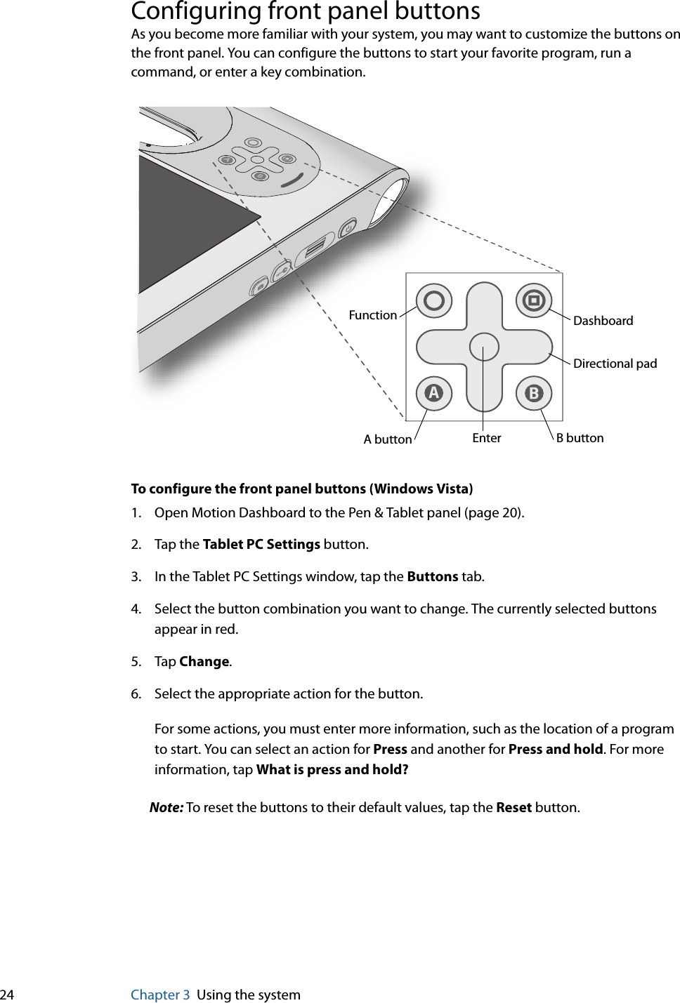 24 Chapter 3 Using the systemConfiguring front panel buttonsAs you become more familiar with your system, you may want to customize the buttons on the front panel. You can configure the buttons to start your favorite program, run a command, or enter a key combination.To configure the front panel buttons (Windows Vista)1. Open Motion Dashboard to the Pen &amp; Tablet panel (page 20).2. Tap the Tablet PC Settings button.3. In the Tablet PC Settings window, tap the Buttons tab.4. Select the button combination you want to change. The currently selected buttons appear in red.5. Tap Change.6. Select the appropriate action for the button.For some actions, you must enter more information, such as the location of a program to start. You can select an action for Press and another for Press and hold. For more information, tap What is press and hold?Note: To reset the buttons to their default values, tap the Reset button.ABFunction DashboardA button B buttonDirectional padEnter