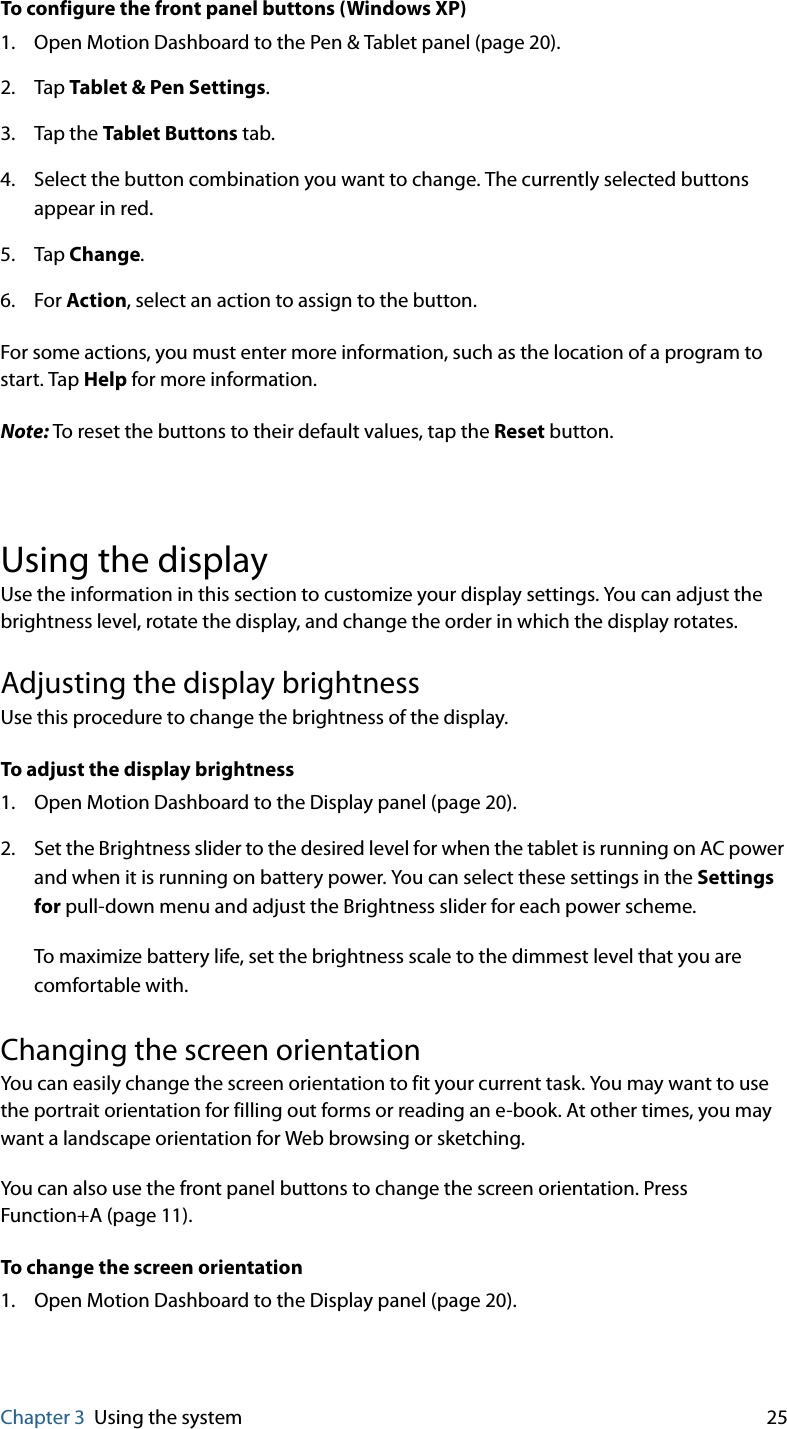 Chapter 3 Using the system 25To configure the front panel buttons (Windows XP)1. Open Motion Dashboard to the Pen &amp; Tablet panel (page 20).2. Tap Tablet &amp; Pen Settings.3. Tap the Tablet Buttons tab.4. Select the button combination you want to change. The currently selected buttons appear in red.5. Tap Change.6. For Action, select an action to assign to the button.For some actions, you must enter more information, such as the location of a program to start. Tap Help for more information.Note: To reset the buttons to their default values, tap the Reset button.Using the displayUse the information in this section to customize your display settings. You can adjust the brightness level, rotate the display, and change the order in which the display rotates.Adjusting the display brightnessUse this procedure to change the brightness of the display.To adjust the display brightness1. Open Motion Dashboard to the Display panel (page 20).2. Set the Brightness slider to the desired level for when the tablet is running on AC power and when it is running on battery power. You can select these settings in the Settings for pull-down menu and adjust the Brightness slider for each power scheme.To maximize battery life, set the brightness scale to the dimmest level that you are comfortable with.Changing the screen orientationYou can easily change the screen orientation to fit your current task. You may want to use the portrait orientation for filling out forms or reading an e-book. At other times, you may want a landscape orientation for Web browsing or sketching.You can also use the front panel buttons to change the screen orientation. Press Function+A (page 11).To change the screen orientation1. Open Motion Dashboard to the Display panel (page 20).