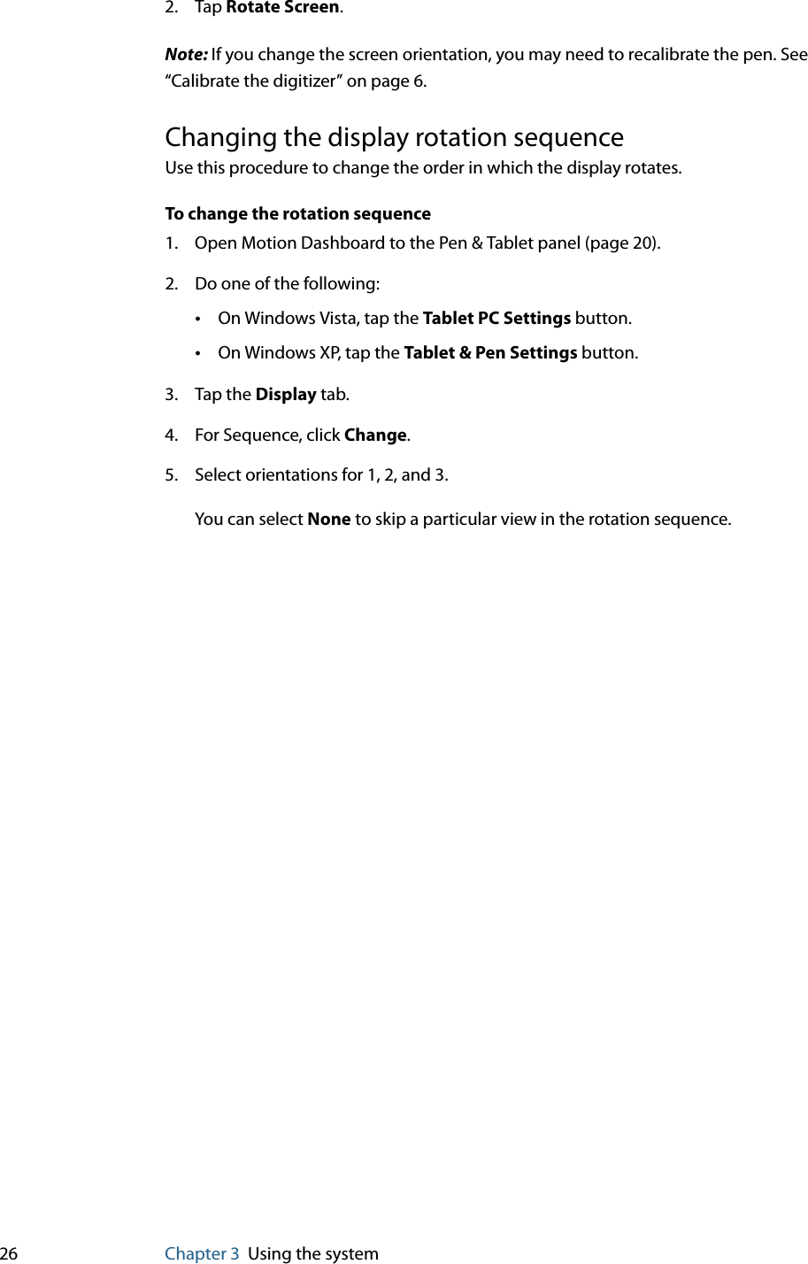 26 Chapter 3 Using the system2. Tap Rotate Screen.Note: If you change the screen orientation, you may need to recalibrate the pen. See “Calibrate the digitizer” on page 6.Changing the display rotation sequenceUse this procedure to change the order in which the display rotates.To change the rotation sequence1. Open Motion Dashboard to the Pen &amp; Tablet panel (page 20).2. Do one of the following:•On Windows Vista, tap the Tablet PC Settings button.•On Windows XP, tap the Tablet &amp; Pen Settings button.3. Tap the Display tab.4. For Sequence, click Change.5. Select orientations for 1, 2, and 3.You can select None to skip a particular view in the rotation sequence.