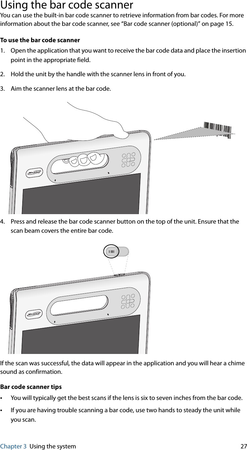 Chapter 3 Using the system 27Using the bar code scannerYou can use the built-in bar code scanner to retrieve information from bar codes. For more information about the bar code scanner, see “Bar code scanner (optional)” on page 15.To use the bar code scanner1. Open the application that you want to receive the bar code data and place the insertion point in the appropriate field.2. Hold the unit by the handle with the scanner lens in front of you.3. Aim the scanner lens at the bar code.4. Press and release the bar code scanner button on the top of the unit. Ensure that the scan beam covers the entire bar code.If the scan was successful, the data will appear in the application and you will hear a chime sound as confirmation.Bar code scanner tips•You will typically get the best scans if the lens is six to seven inches from the bar code.•If you are having trouble scanning a bar code, use two hands to steady the unit while you scan.