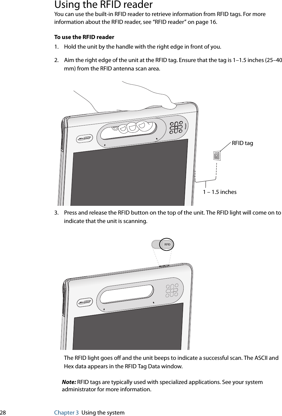 28 Chapter 3 Using the systemUsing the RFID readerYou can use the built-in RFID reader to retrieve information from RFID tags. For more information about the RFID reader, see “RFID reader” on page 16.To use the RFID reader1. Hold the unit by the handle with the right edge in front of you.2. Aim the right edge of the unit at the RFID tag. Ensure that the tag is 1–1.5 inches (25–40 mm) from the RFID antenna scan area.3. Press and release the RFID button on the top of the unit. The RFID light will come on to indicate that the unit is scanning.The RFID light goes off and the unit beeps to indicate a successful scan. The ASCII and Hex data appears in the RFID Tag Data window.Note: RFID tags are typically used with specialized applications. See your system administrator for more information.1 – 1.5 inchesRFID tag