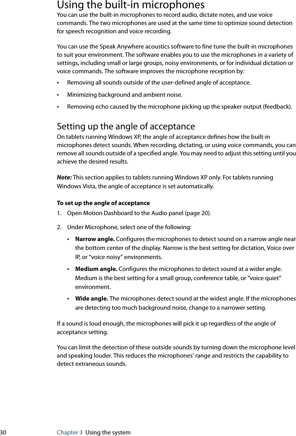 30 Chapter 3 Using the systemUsing the built-in microphonesYou can use the built-in microphones to record audio, dictate notes, and use voice commands. The two microphones are used at the same time to optimize sound detection for speech recognition and voice recording.You can use the Speak Anywhere acoustics software to fine tune the built-in microphones to suit your environment. The software enables you to use the microphones in a variety of settings, including small or large groups, noisy environments, or for individual dictation or voice commands. The software improves the microphone reception by:•Removing all sounds outside of the user-defined angle of acceptance.•Minimizing background and ambient noise.•Removing echo caused by the microphone picking up the speaker output (feedback).Setting up the angle of acceptanceOn tablets running Windows XP, the angle of acceptance defines how the built-in microphones detect sounds. When recording, dictating, or using voice commands, you can remove all sounds outside of a specified angle. You may need to adjust this setting until you achieve the desired results.Note: This section applies to tablets running Windows XP only. For tablets running Windows Vista, the angle of acceptance is set automatically.To set up the angle of acceptance1. Open Motion Dashboard to the Audio panel (page 20).2. Under Microphone, select one of the following:•Narrow angle. Configures the microphones to detect sound on a narrow angle near the bottom center of the display. Narrow is the best setting for dictation, Voice over IP, or “voice noisy” environments.•Medium angle. Configures the microphones to detect sound at a wider angle. Medium is the best setting for a small group, conference table, or “voice quiet” environment.•Wide angle. The microphones detect sound at the widest angle. If the microphones are detecting too much background noise, change to a narrower setting.If a sound is loud enough, the microphones will pick it up regardless of the angle of acceptance setting.You can limit the detection of these outside sounds by turning down the microphone level and speaking louder. This reduces the microphones’ range and restricts the capability to detect extraneous sounds.