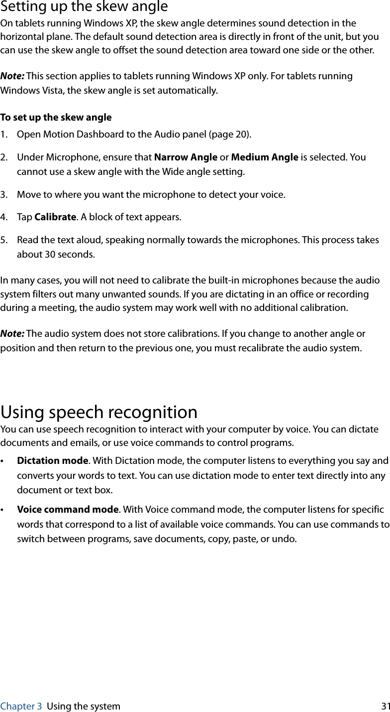 Chapter 3 Using the system 31Setting up the skew angleOn tablets running Windows XP, the skew angle determines sound detection in the horizontal plane. The default sound detection area is directly in front of the unit, but you can use the skew angle to offset the sound detection area toward one side or the other.Note: This section applies to tablets running Windows XP only. For tablets running Windows Vista, the skew angle is set automatically.To set up the skew angle1. Open Motion Dashboard to the Audio panel (page 20).2. Under Microphone, ensure that Narrow Angle or Medium Angle is selected. You cannot use a skew angle with the Wide angle setting.3. Move to where you want the microphone to detect your voice.4. Tap Calibrate. A block of text appears.5. Read the text aloud, speaking normally towards the microphones. This process takes about 30 seconds.In many cases, you will not need to calibrate the built-in microphones because the audio system filters out many unwanted sounds. If you are dictating in an office or recording during a meeting, the audio system may work well with no additional calibration.Note: The audio system does not store calibrations. If you change to another angle or position and then return to the previous one, you must recalibrate the audio system.Using speech recognitionYou can use speech recognition to interact with your computer by voice. You can dictate documents and emails, or use voice commands to control programs.•Dictation mode. With Dictation mode, the computer listens to everything you say and converts your words to text. You can use dictation mode to enter text directly into any document or text box.•Voice command mode. With Voice command mode, the computer listens for specific words that correspond to a list of available voice commands. You can use commands to switch between programs, save documents, copy, paste, or undo.