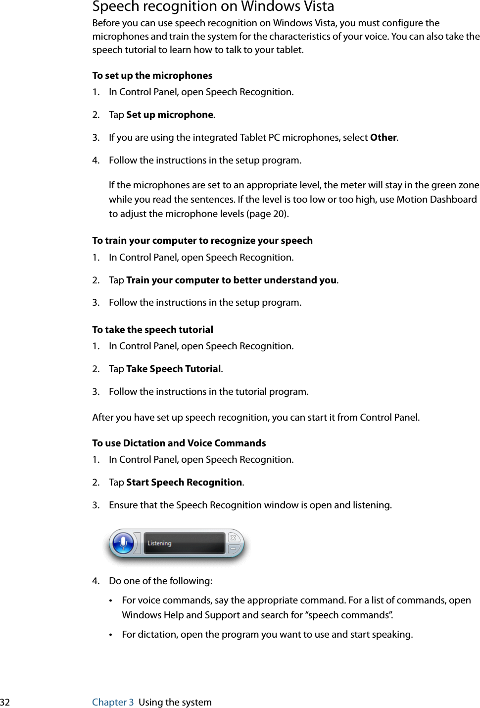 32 Chapter 3 Using the systemSpeech recognition on Windows VistaBefore you can use speech recognition on Windows Vista, you must configure the microphones and train the system for the characteristics of your voice. You can also take the speech tutorial to learn how to talk to your tablet.To set up the microphones1. In Control Panel, open Speech Recognition.2. Tap Set up microphone.3. If you are using the integrated Tablet PC microphones, select Other.4. Follow the instructions in the setup program.If the microphones are set to an appropriate level, the meter will stay in the green zone while you read the sentences. If the level is too low or too high, use Motion Dashboard to adjust the microphone levels (page 20).To train your computer to recognize your speech1. In Control Panel, open Speech Recognition.2. Tap Train your computer to better understand you.3. Follow the instructions in the setup program.To take the speech tutorial1. In Control Panel, open Speech Recognition.2. Tap Take Speech Tutorial.3. Follow the instructions in the tutorial program.After you have set up speech recognition, you can start it from Control Panel.To use Dictation and Voice Commands1. In Control Panel, open Speech Recognition.2. Tap Start Speech Recognition.3. Ensure that the Speech Recognition window is open and listening.4. Do one of the following:•For voice commands, say the appropriate command. For a list of commands, open Windows Help and Support and search for “speech commands”.•For dictation, open the program you want to use and start speaking.