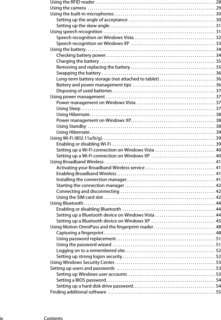 iv ContentsUsing the RFID reader  . . . . . . . . . . . . . . . . . . . . . . . . . . . . . . . . . . . . . . . . . . . . . . . . . . . . . . . . . . 28Using the camera  . . . . . . . . . . . . . . . . . . . . . . . . . . . . . . . . . . . . . . . . . . . . . . . . . . . . . . . . . . . . . . 29Using the built-in microphones . . . . . . . . . . . . . . . . . . . . . . . . . . . . . . . . . . . . . . . . . . . . . . . . . 30Setting up the angle of acceptance . . . . . . . . . . . . . . . . . . . . . . . . . . . . . . . . . . . . . . . . . . 30Setting up the skew angle . . . . . . . . . . . . . . . . . . . . . . . . . . . . . . . . . . . . . . . . . . . . . . . . . . . 31Using speech recognition  . . . . . . . . . . . . . . . . . . . . . . . . . . . . . . . . . . . . . . . . . . . . . . . . . . . . . . 31Speech recognition on Windows Vista  . . . . . . . . . . . . . . . . . . . . . . . . . . . . . . . . . . . . . . . 32Speech recognition on Windows XP  . . . . . . . . . . . . . . . . . . . . . . . . . . . . . . . . . . . . . . . . . 33Using the battery. . . . . . . . . . . . . . . . . . . . . . . . . . . . . . . . . . . . . . . . . . . . . . . . . . . . . . . . . . . . . . . 34Checking battery power . . . . . . . . . . . . . . . . . . . . . . . . . . . . . . . . . . . . . . . . . . . . . . . . . . . . . 34Charging the battery . . . . . . . . . . . . . . . . . . . . . . . . . . . . . . . . . . . . . . . . . . . . . . . . . . . . . . . . 35Removing and replacing the battery . . . . . . . . . . . . . . . . . . . . . . . . . . . . . . . . . . . . . . . . . 35Swapping the battery  . . . . . . . . . . . . . . . . . . . . . . . . . . . . . . . . . . . . . . . . . . . . . . . . . . . . . . . 36Long-term battery storage (not attached to tablet) . . . . . . . . . . . . . . . . . . . . . . . . . . . 36Battery and power management tips  . . . . . . . . . . . . . . . . . . . . . . . . . . . . . . . . . . . . . . . . 36Disposing of used batteries . . . . . . . . . . . . . . . . . . . . . . . . . . . . . . . . . . . . . . . . . . . . . . . . . . 37Using power management  . . . . . . . . . . . . . . . . . . . . . . . . . . . . . . . . . . . . . . . . . . . . . . . . . . . . . 37Power management on Windows Vista  . . . . . . . . . . . . . . . . . . . . . . . . . . . . . . . . . . . . . . 37Using Sleep . . . . . . . . . . . . . . . . . . . . . . . . . . . . . . . . . . . . . . . . . . . . . . . . . . . . . . . . . . . . . . . . . 37Using Hibernate. . . . . . . . . . . . . . . . . . . . . . . . . . . . . . . . . . . . . . . . . . . . . . . . . . . . . . . . . . . . . 38Power management on Windows XP. . . . . . . . . . . . . . . . . . . . . . . . . . . . . . . . . . . . . . . . . 38Using Standby  . . . . . . . . . . . . . . . . . . . . . . . . . . . . . . . . . . . . . . . . . . . . . . . . . . . . . . . . . . . . . . 38Using Hibernate. . . . . . . . . . . . . . . . . . . . . . . . . . . . . . . . . . . . . . . . . . . . . . . . . . . . . . . . . . . . . 39Using Wi-Fi (802.11a/b/g). . . . . . . . . . . . . . . . . . . . . . . . . . . . . . . . . . . . . . . . . . . . . . . . . . . . . . . 39Enabling or disabling Wi-Fi  . . . . . . . . . . . . . . . . . . . . . . . . . . . . . . . . . . . . . . . . . . . . . . . . . . 39Setting up a Wi-Fi connection on Windows Vista  . . . . . . . . . . . . . . . . . . . . . . . . . . . . . 40Setting up a Wi-Fi connection on Windows XP  . . . . . . . . . . . . . . . . . . . . . . . . . . . . . . . 40Using Broadband Wireless . . . . . . . . . . . . . . . . . . . . . . . . . . . . . . . . . . . . . . . . . . . . . . . . . . . . . . 41Activating your Broadband Wireless service . . . . . . . . . . . . . . . . . . . . . . . . . . . . . . . . . . 41Enabling Broadband Wireless. . . . . . . . . . . . . . . . . . . . . . . . . . . . . . . . . . . . . . . . . . . . . . . . 41Installing the connection manager. . . . . . . . . . . . . . . . . . . . . . . . . . . . . . . . . . . . . . . . . . . 41Starting the connection manager . . . . . . . . . . . . . . . . . . . . . . . . . . . . . . . . . . . . . . . . . . . . 42Connecting and disconnecting . . . . . . . . . . . . . . . . . . . . . . . . . . . . . . . . . . . . . . . . . . . . . . 42Using the SIM card slot . . . . . . . . . . . . . . . . . . . . . . . . . . . . . . . . . . . . . . . . . . . . . . . . . . . . . . 42Using Bluetooth. . . . . . . . . . . . . . . . . . . . . . . . . . . . . . . . . . . . . . . . . . . . . . . . . . . . . . . . . . . . . . . . 44Enabling or disabling Bluetooth  . . . . . . . . . . . . . . . . . . . . . . . . . . . . . . . . . . . . . . . . . . . . . 44Setting up a Bluetooth device on Windows Vista . . . . . . . . . . . . . . . . . . . . . . . . . . . . . 44Setting up a Bluetooth device on Windows XP  . . . . . . . . . . . . . . . . . . . . . . . . . . . . . . . 45Using Motion OmniPass and the fingerprint reader . . . . . . . . . . . . . . . . . . . . . . . . . . . . . . 48Capturing a fingerprint . . . . . . . . . . . . . . . . . . . . . . . . . . . . . . . . . . . . . . . . . . . . . . . . . . . . . . 48Using password replacement . . . . . . . . . . . . . . . . . . . . . . . . . . . . . . . . . . . . . . . . . . . . . . . . 51Using the password wizard . . . . . . . . . . . . . . . . . . . . . . . . . . . . . . . . . . . . . . . . . . . . . . . . . . 51Logging on to a remembered site. . . . . . . . . . . . . . . . . . . . . . . . . . . . . . . . . . . . . . . . . . . . 52Setting up strong logon security . . . . . . . . . . . . . . . . . . . . . . . . . . . . . . . . . . . . . . . . . . . . . 52Using Windows Security Center. . . . . . . . . . . . . . . . . . . . . . . . . . . . . . . . . . . . . . . . . . . . . . . . . 53Setting up users and passwords  . . . . . . . . . . . . . . . . . . . . . . . . . . . . . . . . . . . . . . . . . . . . . . . . 53Setting up Windows user accounts  . . . . . . . . . . . . . . . . . . . . . . . . . . . . . . . . . . . . . . . . . . 53Setting a BIOS password. . . . . . . . . . . . . . . . . . . . . . . . . . . . . . . . . . . . . . . . . . . . . . . . . . . . . 54Setting up a hard disk drive password. . . . . . . . . . . . . . . . . . . . . . . . . . . . . . . . . . . . . . . . 54Finding additional software  . . . . . . . . . . . . . . . . . . . . . . . . . . . . . . . . . . . . . . . . . . . . . . . . . . . . 55