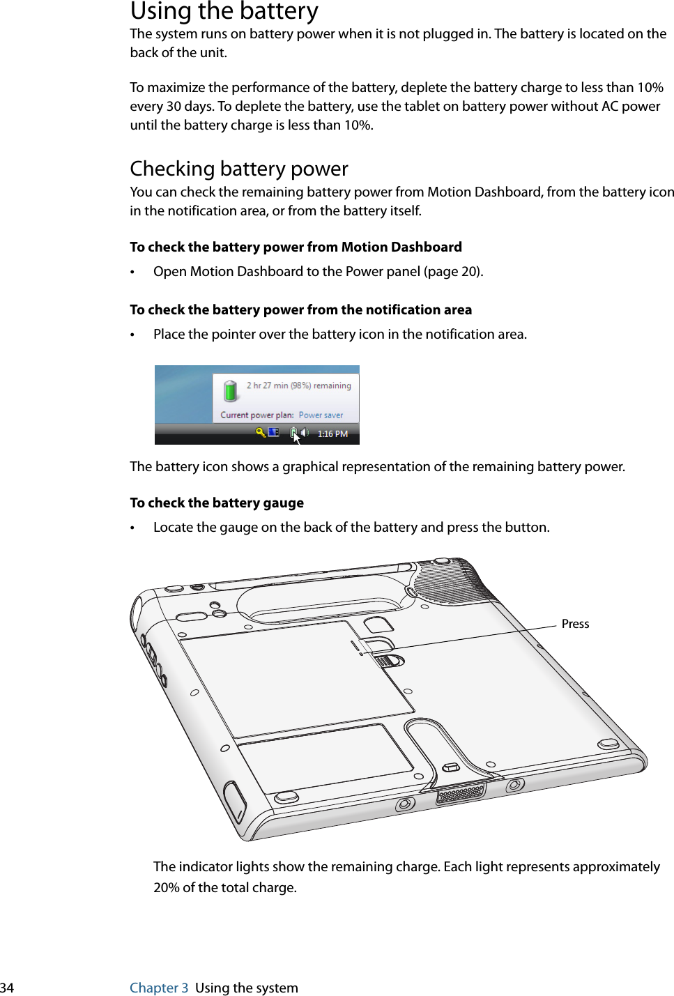 34 Chapter 3 Using the systemUsing the batteryThe system runs on battery power when it is not plugged in. The battery is located on the back of the unit.To maximize the performance of the battery, deplete the battery charge to less than 10% every 30 days. To deplete the battery, use the tablet on battery power without AC power until the battery charge is less than 10%.Checking battery powerYou can check the remaining battery power from Motion Dashboard, from the battery icon in the notification area, or from the battery itself.To check the battery power from Motion Dashboard•Open Motion Dashboard to the Power panel (page 20).To check the battery power from the notification area•Place the pointer over the battery icon in the notification area.The battery icon shows a graphical representation of the remaining battery power.To check the battery gauge•Locate the gauge on the back of the battery and press the button.The indicator lights show the remaining charge. Each light represents approximately 20% of the total charge.Press