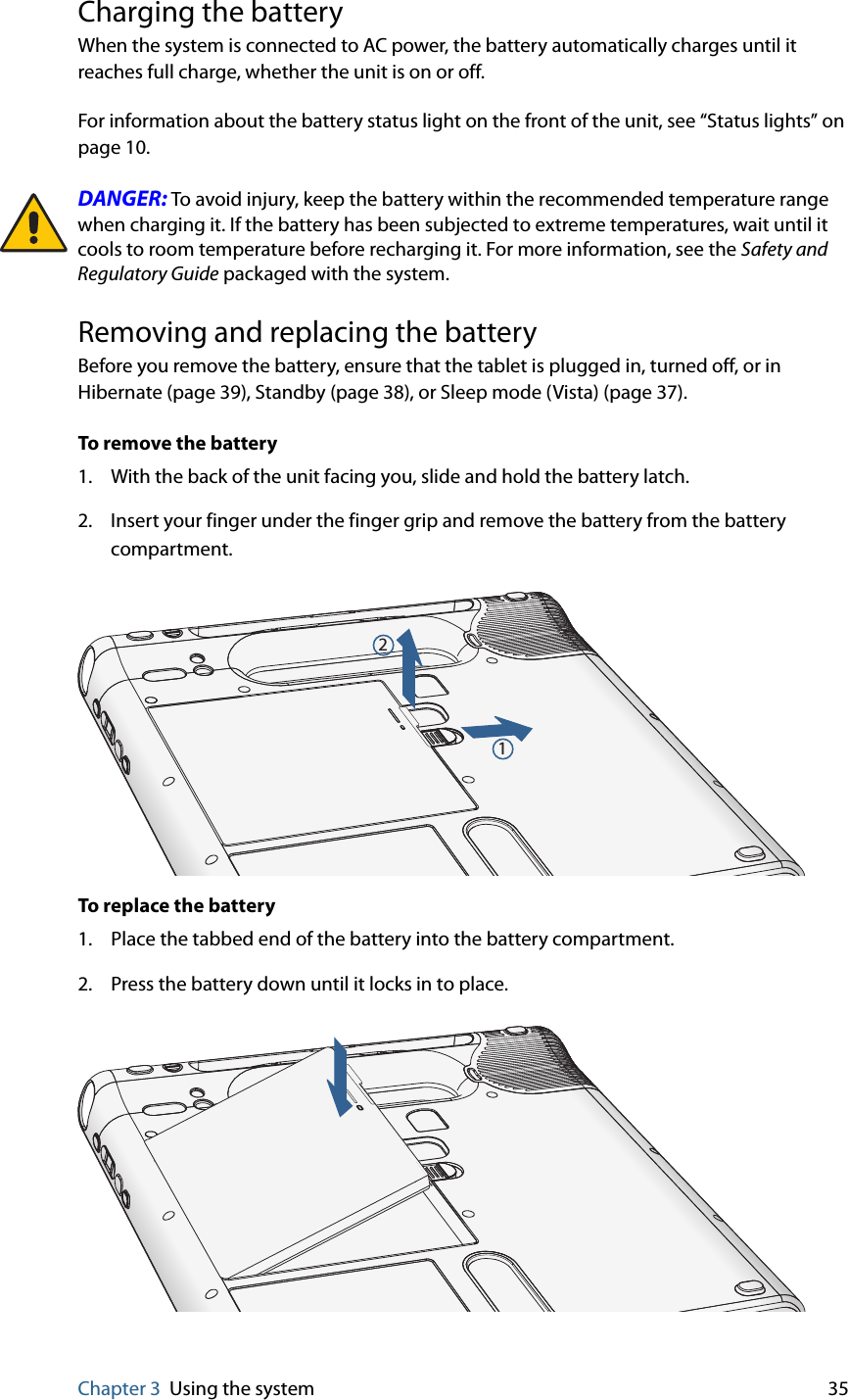 Chapter 3 Using the system 35Charging the batteryWhen the system is connected to AC power, the battery automatically charges until it reaches full charge, whether the unit is on or off.For information about the battery status light on the front of the unit, see “Status lights” on page 10.DANGER: To avoid injury, keep the battery within the recommended temperature range when charging it. If the battery has been subjected to extreme temperatures, wait until it cools to room temperature before recharging it. For more information, see the Safety and Regulatory Guide packaged with the system.Removing and replacing the batteryBefore you remove the battery, ensure that the tablet is plugged in, turned off, or in Hibernate (page 39), Standby (page 38), or Sleep mode (Vista) (page 37).To remove the battery1. With the back of the unit facing you, slide and hold the battery latch.2. Insert your finger under the finger grip and remove the battery from the battery compartment.To replace the battery1. Place the tabbed end of the battery into the battery compartment.2. Press the battery down until it locks in to place.12