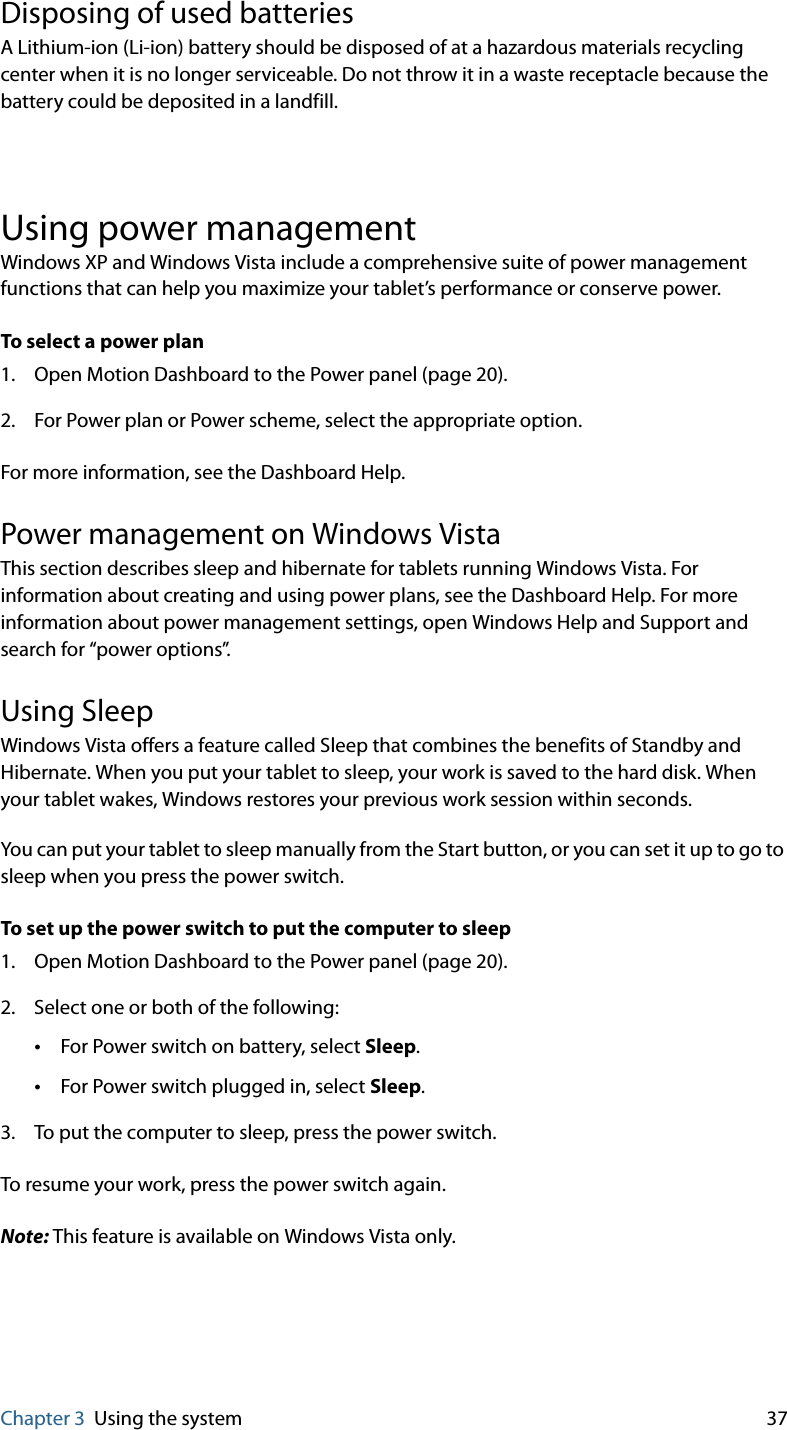 Chapter 3 Using the system 37Disposing of used batteriesA Lithium-ion (Li-ion) battery should be disposed of at a hazardous materials recycling center when it is no longer serviceable. Do not throw it in a waste receptacle because the battery could be deposited in a landfill.Using power managementWindows XP and Windows Vista include a comprehensive suite of power management functions that can help you maximize your tablet’s performance or conserve power.To select a power plan1. Open Motion Dashboard to the Power panel (page 20).2. For Power plan or Power scheme, select the appropriate option.For more information, see the Dashboard Help.Power management on Windows VistaThis section describes sleep and hibernate for tablets running Windows Vista. For information about creating and using power plans, see the Dashboard Help. For more information about power management settings, open Windows Help and Support and search for “power options”.Using SleepWindows Vista offers a feature called Sleep that combines the benefits of Standby and Hibernate. When you put your tablet to sleep, your work is saved to the hard disk. When your tablet wakes, Windows restores your previous work session within seconds.You can put your tablet to sleep manually from the Start button, or you can set it up to go to sleep when you press the power switch.To set up the power switch to put the computer to sleep1. Open Motion Dashboard to the Power panel (page 20).2. Select one or both of the following:•For Power switch on battery, select Sleep.•For Power switch plugged in, select Sleep.3. To put the computer to sleep, press the power switch.To resume your work, press the power switch again.Note: This feature is available on Windows Vista only.