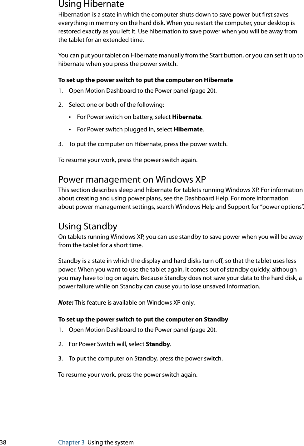 38 Chapter 3 Using the systemUsing HibernateHibernation is a state in which the computer shuts down to save power but first saves everything in memory on the hard disk. When you restart the computer, your desktop is restored exactly as you left it. Use hibernation to save power when you will be away from the tablet for an extended time.You can put your tablet on Hibernate manually from the Start button, or you can set it up to hibernate when you press the power switch.To set up the power switch to put the computer on Hibernate1. Open Motion Dashboard to the Power panel (page 20).2. Select one or both of the following:•For Power switch on battery, select Hibernate.•For Power switch plugged in, select Hibernate.3. To put the computer on Hibernate, press the power switch.To resume your work, press the power switch again.Power management on Windows XPThis section describes sleep and hibernate for tablets running Windows XP. For information about creating and using power plans, see the Dashboard Help. For more information about power management settings, search Windows Help and Support for “power options”.Using StandbyOn tablets running Windows XP, you can use standby to save power when you will be away from the tablet for a short time.Standby is a state in which the display and hard disks turn off, so that the tablet uses less power. When you want to use the tablet again, it comes out of standby quickly, although you may have to log on again. Because Standby does not save your data to the hard disk, a power failure while on Standby can cause you to lose unsaved information.Note: This feature is available on Windows XP only.To set up the power switch to put the computer on Standby1. Open Motion Dashboard to the Power panel (page 20).2. For Power Switch will, select Standby.3. To put the computer on Standby, press the power switch.To resume your work, press the power switch again.
