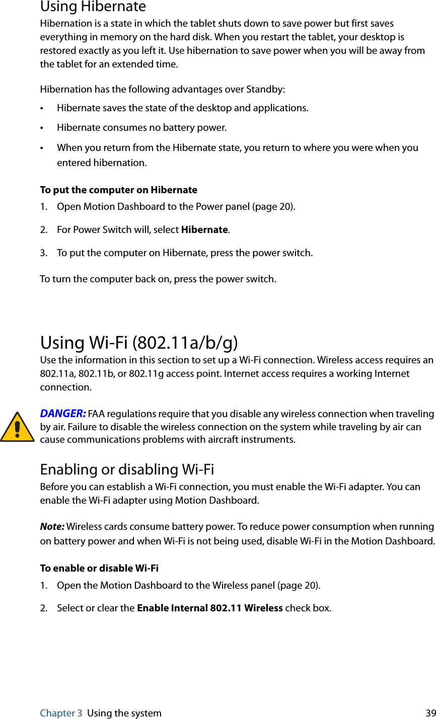 Chapter 3 Using the system 39Using HibernateHibernation is a state in which the tablet shuts down to save power but first saves everything in memory on the hard disk. When you restart the tablet, your desktop is restored exactly as you left it. Use hibernation to save power when you will be away from the tablet for an extended time.Hibernation has the following advantages over Standby:•Hibernate saves the state of the desktop and applications.•Hibernate consumes no battery power.•When you return from the Hibernate state, you return to where you were when you entered hibernation.To put the computer on Hibernate1. Open Motion Dashboard to the Power panel (page 20).2. For Power Switch will, select Hibernate.3. To put the computer on Hibernate, press the power switch.To turn the computer back on, press the power switch.Using Wi-Fi (802.11a/b/g)Use the information in this section to set up a Wi-Fi connection. Wireless access requires an 802.11a, 802.11b, or 802.11g access point. Internet access requires a working Internet connection.DANGER: FAA regulations require that you disable any wireless connection when traveling by air. Failure to disable the wireless connection on the system while traveling by air can cause communications problems with aircraft instruments.Enabling or disabling Wi-FiBefore you can establish a Wi-Fi connection, you must enable the Wi-Fi adapter. You can enable the Wi-Fi adapter using Motion Dashboard.Note: Wireless cards consume battery power. To reduce power consumption when running on battery power and when Wi-Fi is not being used, disable Wi-Fi in the Motion Dashboard.To enable or disable Wi-Fi1. Open the Motion Dashboard to the Wireless panel (page 20).2. Select or clear the Enable Internal 802.11 Wireless check box.